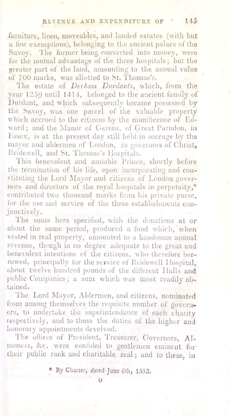furniture, linen, moveables, and landed estates (with but a few exemptions), belonging to the ancient palace of the Savoy. The former being converted into money, were for the mutual advantage of the three hospitals; but the greater part of the land, amounting to the annual value of 700 marks, was allotted to St. Thomas's. The estate of Derham Durdants, which, from the 3;ear l‘25i) until 1414, belonged to the ancient family of Durdant, and which subsequently became possessed by the Savoy, was one parcel of the valuable property which accrued to the citizens by the munificence of Ed- ward; and the Manor of Gerons, of Great Parndon, in Essex, is at the present day still held in soccage by the mayor and aldermen of L.ondon, as governors of Christ, Bridewell, and St. Thomas’s Hospitals. This benevolent and amiable Prince, shortly before the termination of his life, upon incorporating and con- stituting the Lord Mayor and citizens of London gover- nors and directors of the royal hospitals in perpetuity,* contributed two thousand marks from his private purse, for the use and service of the three establishments con- junctively. The sums here specified, with the donations at or about the same period, produced a fund which, when vested in real property, amounted to a handsome annual revenue, though in no degree adequate to the great and benevolent intentions of the citizens, who therefore bor- rowed, principally for the service of Bridewell Hospital, about twelve hundred pounds of the different Halls and public Companies; a sum which was most readily ob- tained. The Lord Mayor, Aldermen, and citizens, nominated from among themselves the requisite number of govern- ors, to undertake the superintendance of each charity respectively, and to these the duties of the higher and honorary appointments devolved. 'I'he offices of President, Treasurer, Governors, Al- moners, &c. were confided to gentlemen eminent for their public rank and charitable zeal; and to these, in * By Charter, dated June 6th, 1553. O