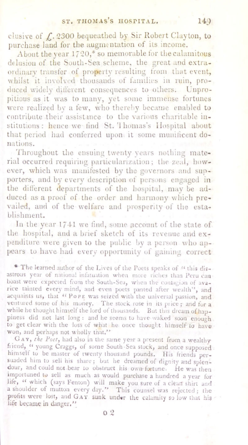 elusive of £. 2300 bequeathed by Sir Robert Clayton, to purchase land for the augmentation of its income. About the year 1720,* so memorable for the calamitous delusion of the South-Sea scheme, the great and extra- ordinary transfer of property resulting from that event, whilst it involved thousands of families in ruin, pro- duced widely different consequences to others. Unpro- pitious as it was to many, yet some immense fortunes were realized by a few, who thereby became enabled to contribute their assistance to the various charitable in- stitutions : hence we find St. '1 bonus's Hospital about that period had conferred upon it some munificent do- nations. Throughout the ensuing twenty years nothing mate- rial occurred requiring particularization; llie zeal, how- ever, which was manifested by the governors and sup- porters, and by every description of persons engaged in the ditferent departments of the hospital, may be ad- duced as a proof of the order and harmony which pre- vailed, and of the welfare and prosperity of the esta- blishment. In the year 1/41 we find, some account of the state of the hospital, and a brief sketch of its revenue and ex- penditure were given to the public by a person who ap- pears to have had every opportunity of gaining correct * The learned author of the Lives of the Totis speaks of “ this dis- astrous year ot national infatuation when mote riches than Peru can boast were expected from the South-Sea, when the contagion of ava- rice tainted every mind, and even poets panted after wealth”, and acquaints us, that “ Pope was seized with the universal passion, and ventured some of his money. The stock, rose in its pi ice; and for a while he thought himself the lord of thousands. But this dreatn of hap- piness did not last long: and he seems to have-waked soon enough to get clear with the loss of what he once thought himself to have won, and perhaps not wholly that.’* Gay, the Poet, had also in the same year a present from a wealthy ft iend, “ young Craggs, of some South Sea stock, and once supposed himself to be master of twenty thousand pounds. His friends per- suaded him to sell his share; but he dreamed of dignity and splen- dour, and could not bear to obstruct itis ovrn-fortune. He was then importuned to sell as much as would purchase a hundred a year for life, “ which (says Fenton) will make you sure of a clearr shirt and a shoulder of mutton every day.” This counsel was rejected ; the profits were lost, and Gav sunk under the calamity so low that his life became in danger.” 0 2