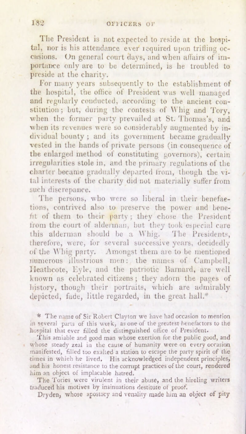 The President is not expected to reside at the hosj»i- tal, nor is his attendance ever leqnired upon trifling oc- casions. On general court days, and when affairs of im- portance only are to be determined, is he troubled to preside at the charity. For many years subsequently to the establishment of the hospital, the office of President was well managed and regularly conducted, according to the ancient con- stitution ; but, during the contests of Whig and Tory, when the former party prevailed at St. Thomas’s, and when its revenues were so considerably augmented by in- dividual bounty ; and its government became gradually vested in the hands of private persons (in consequence of the enlarged method of constituting governors), certain irregularities stole in, and the primary regulations of the charter became gradually departed from, though the vi- tal interests of the charity did not materially suffer from such discrepance. The persons, who were so liberal in their benefac- tions, contrived also to preserve the power and bene- fit of them to their party ; they chose the President from the court of alderman, but they took especial care this alderman should he a Whig. '1 he Presidents, therefore, were, for several successive years, decidedly of the Whig party. Amongst them are to he mentioned numerous illustrious men: the names of Campbell, lleathcote, Eyle, and the patriotic Barnard, are well known as celebrated citizens; they adorn the pages of history, though their portraits, which are admirably depicted, fade, little regarded, in the great hall.* * The name of Sir Robert Clayton we have had occasion to mention in several parts of this wotk, as one of the greatest benefactors to the hospital that ever filled the distinguished office of President. This amiable and good man whose exertion for the public good, and whose steady zeal in the cause of humanity were on every occasion manifested, filled too exalted a station to escape the party spirit of the times in whieh he lived. His acknowledged independent principles, and his honest resistance to the corrupt practices of the court, rendered him an object of implacable hatred. The Tories were virulent in their abuse, and the hireling writers traduced his motives by insinuations destitute of proof. Dryden, whose apostacy and venality made him an object of pity