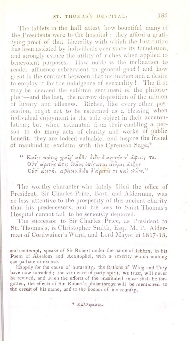 1 S:3 The tablets in the hull attest how bountiful many of the Presidents were to the hospital : they afford a grati- fying proof of that liberality with which the Institution has been assisted by individuals ever since its foundation, and strongly evince the utility of riches when applied to benevolent purposes. How noble is the inclination to render affluence subservient to general good ! and how great is the contrast between that inclination and a desire to employ it for the indulgence of sensuality ! The first may be deemed the sublime sentiment of the philoso- pher—and the lust, the narrow disposition of the minion of luxury and idleness. Riches, like every other pos- ses; ion, ought not to he esteemed as a blessing when individual enjoyment is the sole object in their accumu- lation ; hut when estimated from their enabling a per- son to do many acts of charity and works ot public benefit, they are indeed valuable, and inspire the friend of mankind to exclaim with the Cyrenean Sage,' “ Kaipc Trccrtf) aiT9i’ Ji'Ja r,t r ti. Out’ a'psTr?? aTsp inlrsnx■. ottofa.( r Out’ ctfsTV) ct^boto.^Sti H dfirw ts ko.) o?icor.'> The worthy character who lately filled the office of President, Sir Charles Price, Bart, and Alderman, was no less attentive to the prosperity of this ancient charity than his predecessors, and his loss to Saint Thomas's Hospital cannot fail to be seriously deplored. The successor to Sir Charles Price, as President to St. Thomas’s, is Christopher Smith, Esq. M. P. Aider- man of Cordwainer’s Ward, and Lord Mayor in 1817-1S. and contempt, speaks of Sir Robert under the name of Ishban, in his Poem of Absalom and Achiluphel, with a seventy wnich nothing can palliate or excuse. Happily for the cause of humanity, the factions of Whig and Tory have now subsided ; the viru ence of party spirit, we trust, will never be revived, and >v.ien the elfurts of the . rostituted mose shall be for- gotten, the effects of Sir Robert’s philanthropy wili be mentioned to the credit of his name, and to the honour of his country, I f<txo;± * XaXXi,