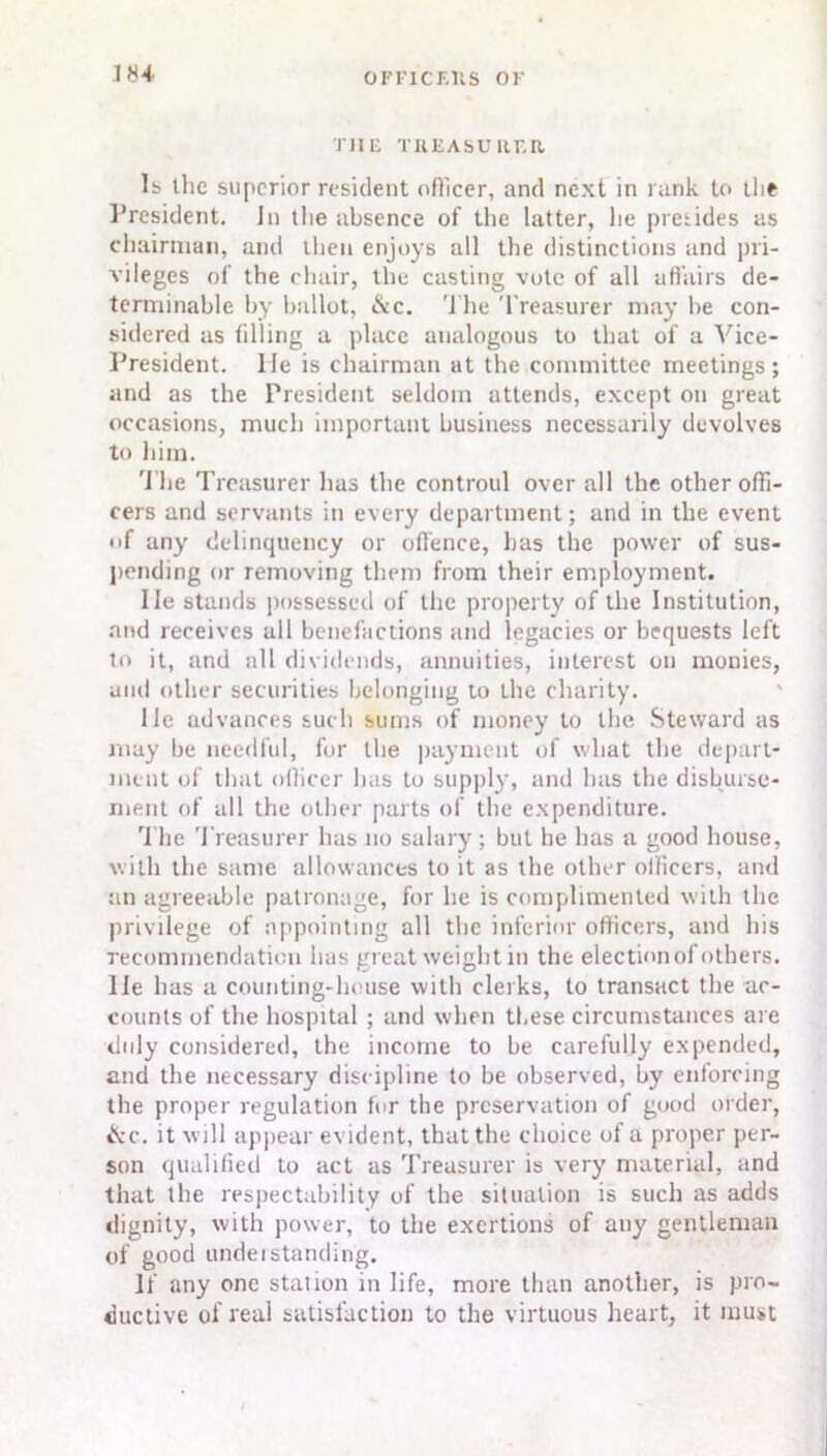 THE TREASURER lb the superior resident officer, and next in rank to the President. In tlie absence of the latter, lie pretides as chairman, and then enjoys all the distinctions and pri- vileges of the chair, the casting vote of all affairs de- terminable by ballot, &c. The Treasurer may he con- sidered as filling a place analogous to that of a Vice- President. lie is chairman at the committee meetings; and as the President seldom attends, except on great occasions, much important business necessarily devolves to him. The Treasurer lias the controul over all the other offi- cers and servants in every department; and in the event of any delinquency or offence, has the power of sus- pending or removing them from their employment. lie stands possessed of the property of the Institution, and receives all benefactions and legacies or bequests left to it, and all dividends, annuities, interest on monies, and other securities belonging to the charity. lie advances such sums of money to the Steward as may be needful, for the payment of what the depart- ment of that officer has to supply, and has the disburse- ment of all the other parts of the expenditure. The Treasurer has no salary; but he has a good house, with the same allowances to it as the other officers, and an agreeable patronage, for he is complimented with the privilege of appointing all the inferior officers, and his recommendation has great weight m the election of others, lie has a counting-house with clerks, to transact the ac- counts of the hospital ; and when these circumstances are duly considered, the income to be carefully expended, and the necessary discipline to be observed, by enforcing the proper regulation for the preservation of good order, tScc. it will appear evident, that the choice of a proper per- son qualified to act as Treasurer is very material, and that the respectability of the situation is such as adds dignity, with power, to the exertions of any gentleman of good understanding. If any one station in life, more than another, is pro- ductive of real satisfaction to the virtuous heart, it must