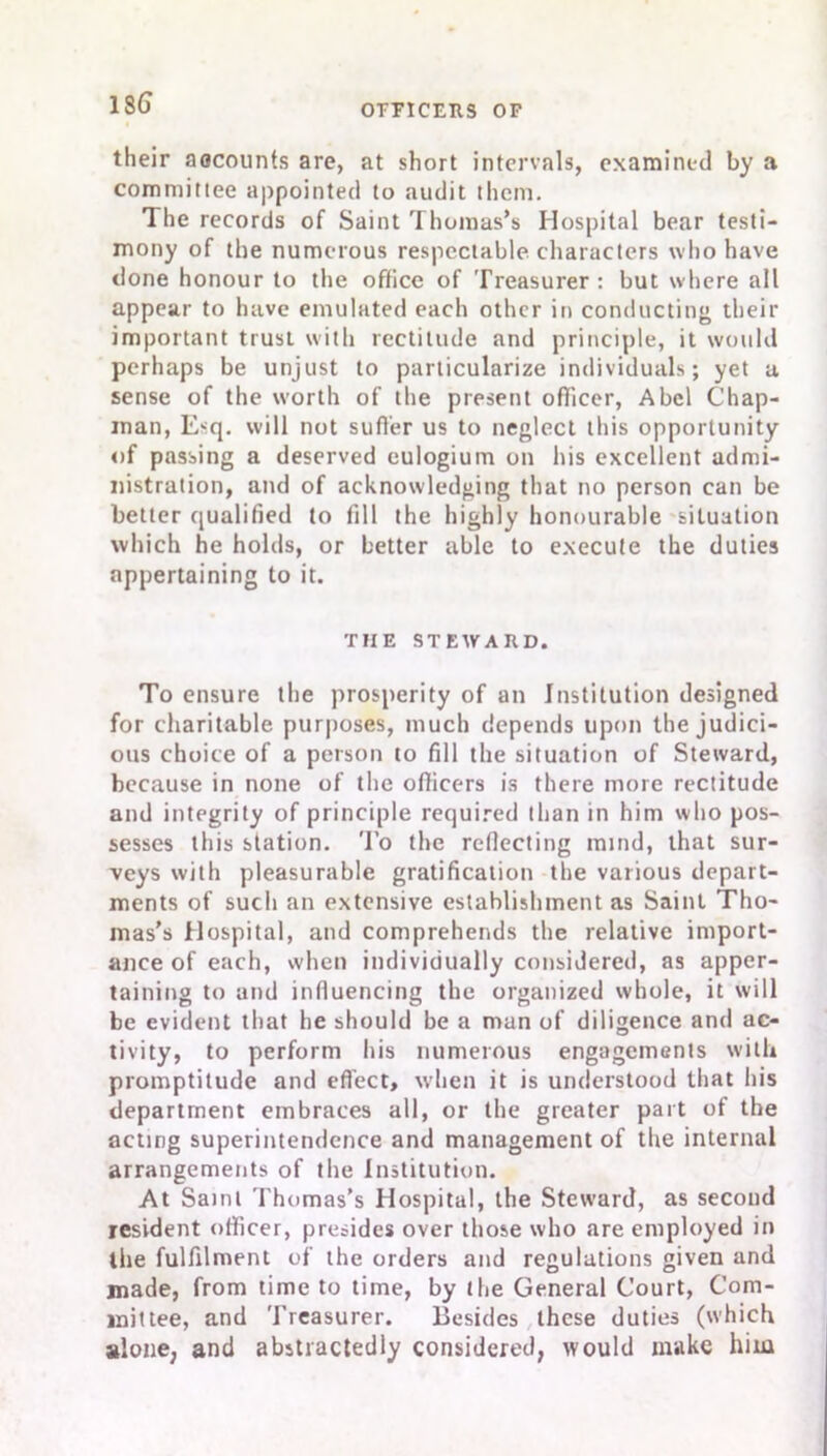 their aocounts are, at short intervals, examined by a committee appointed to audit them. The records of Saint Thomas’s Hospital bear testi- mony of the numerous respectable characters who have done honour to the office of Treasurer: but where all appear to have emulated each other in conducting their important trust with rectitude and principle, it would perhaps be unjust to particularize individuals; yet a sense of the worth of the present officer, Abel Chap- man, Esq. will not suffer us to neglect this opportunity of passing a deserved eulogium on his excellent admi- nistration, and of acknowledging that no person can be better qualified to fill the highly honourable situation which he holds, or better able to execute the duties appertaining to it. THE STEWARD. To ensure the prosperity of an Institution designed for charitable purposes, much depends upon the judici- ous choice of a person to fill the situation of Steward, because in none of the officers is there more rectitude and integrity of principle required than in him who pos- sesses this station. To the reflecting mind, that sur- veys with pleasurable gratification the various depart- ments of such an extensive establishment as Saint Tho- mas’s Hospital, and comprehends the relative import- ance of each, when individually considered, as apper- taining to and influencing the organized whole, it will be evident that he should be a man of diligence and ac- tivity, to perform his numerous engagements with promptitude and effect, when it is understood that his department embraces all, or the greater part of the acting superintendence and management of the internal arrangements of the Institution. At Saint Thomas’s Hospital, the Steward, as second resident officer, presides over those who are employed in the fulfilment of the orders and regulations given and made, from time to time, by the General Court, Com- mittee, and Treasurer. Besides these duties (which alone, and abstractedly considered, would make him
