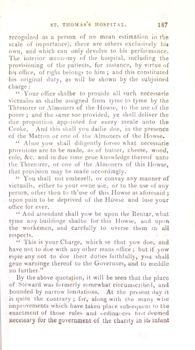 recognized as a person of no mean estimation in the scale of importance), there are others exclusively his own, and which can only devolve to his performance. The interior (Economy of the hospital, including the provisioning of the patients, for instance, by virtue of his office, of right belongs to him ; and this constituted his original duty, as will be shown by the subjoined charge: “ Your office shalbe to prouide all such necessarie victuales as shalbe assigned from tyme to tyme by the Thresorer or Almoners of the Howse, to the use of the poore ; and the same soe provided, ye shall deliver the due proportion appointed for euery meale unto the Cooke. . And this shall you dailie doe, in the presence of the Matron or one of the Almoners of the Howse. “ Alsoe yow shall diligently forsee what necessarie provisions are to be made, as of butter, cheese, wood, cole, &c. and in due time geue knowledge thereof unto the Thresorer, or one of the Almoners of this llowse, that provision may be made accordingly. “ You shall not embezell, or convay any manner of victualls, either to your owne use, or to the use of any person, other then to th’use of this Howse as aforesaid ; upon pain to be deprived of the Howse and lose your office for ever. “ And attendant shall yow be upon the Rentar, what tyme any buildinge shalbe for this Howse, and upon the woikemen, and carefully to overse them in all respects. “ This is your Charge, which se that yow doe, and have not to doe with any other mans office ; but if yow espie any not to doe their duties faithfully, you shall geue warninge thereof to the Governors, and to meddle no further.” By the above quotation, it will be seen that the place of Steward was formerly somewhat circumscribed, and bounded by narrow limitations. At the prtsent day it is quite the contrary ; for, along with the many wise improvements which have taken place subsequent to the enactment of those rules and ordinances first deemed necessary for the government of the charity in its iniant
