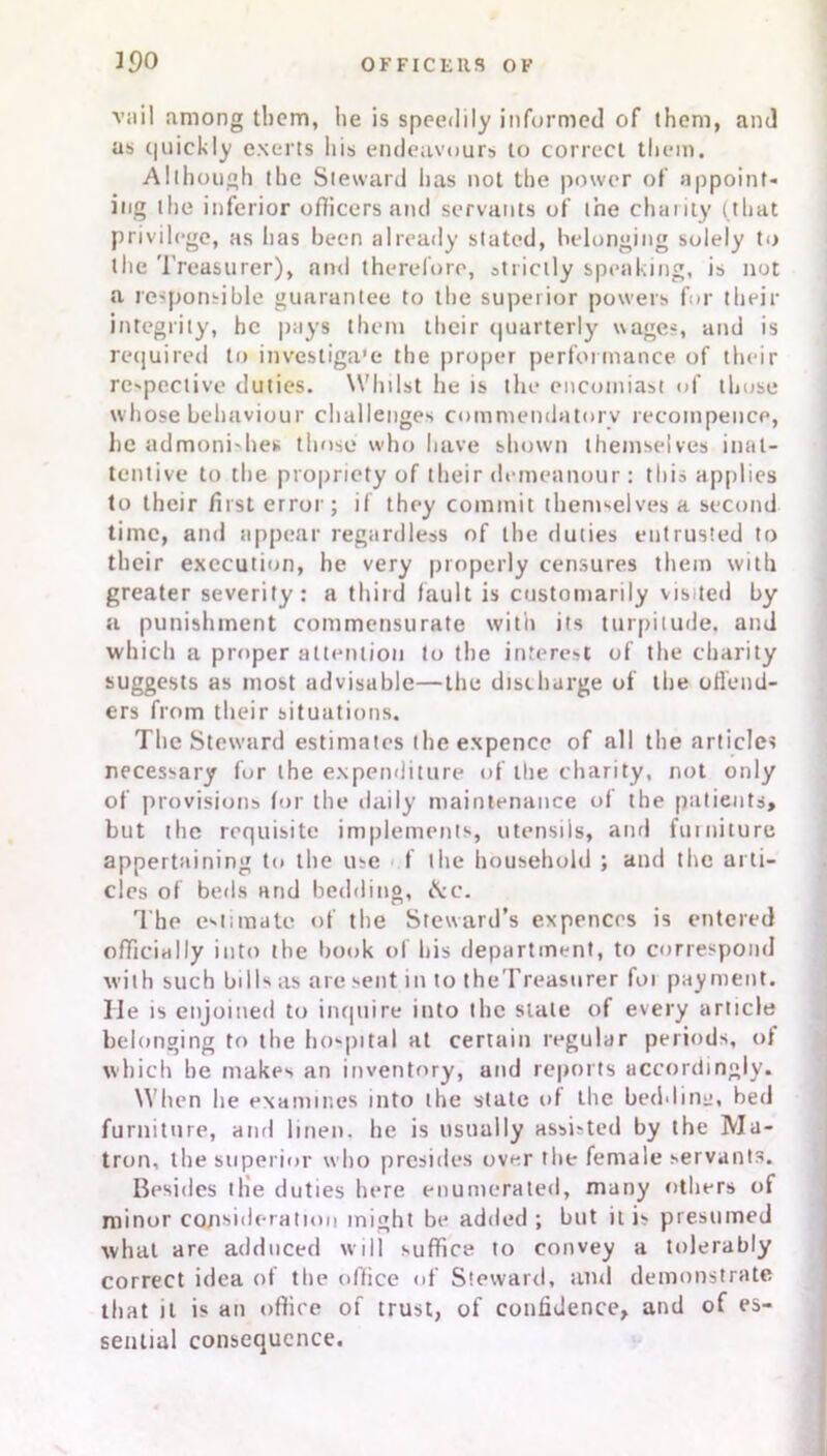 vail among them, he is speedily informed of them, and as quickly exerts his endeavours to correct them. Although the Steward has not the power of appoint- ing the inferior officers and servants of the charity (that privilege, as has been already stated, belonging solely to the Treasurer), and therefore, strictly speaking, is not a responsible guarantee to the superior powers for their integrity, he pays them their quarterly wages, and is required to investiga'e the proper performance of their respective duties. Whilst he is the encomiast of those whose behaviour challenges commendatory recompence, lie admonishes those who have shown themselves inat- tentive to the propriety of their demeanour : this applies to their first error; if they commit themselves a second time, and appear regardless of the duties entrusted to their execution, he very properly censures them with greater severity: a third fault is customarily visited by a punishment commensurate with its turpitude, and which a proper attention to the interest of the charity suggests as most advisable—the discharge of the offend- ers from their situations. The Steward estimates the expence of all the articles necessary fur the expenditure of the charity, not only of provisions for the daily maintenance of the patients, but the requisite implements, utensils, and furniture appertaining to the use f the household ; and the arti- cles of beds and bedding, &c. The esF.mate of the Steward’s expenccs is entered officially into the book of bis department, to correspond with such bills as are sent into theTreasurer foi payment, lie is enjoined to inquire into the slate of every article belonging to the hospital at certain regular periods, of which he makes an inventory, and reports accordingly. When he examines into the state of the bedding, bed furniture, and linen, he is usually assisted by the Ma- tron, the superior who presides over the female servants. Besides the duties here enumerated, many others of minor consideration might be added ; but it is presumed what are adduced will suffice to convey a tolerably correct idea of the office of Steward, ami demonstrate that it is an office of trust, of confidence, and of es- sential consequence.