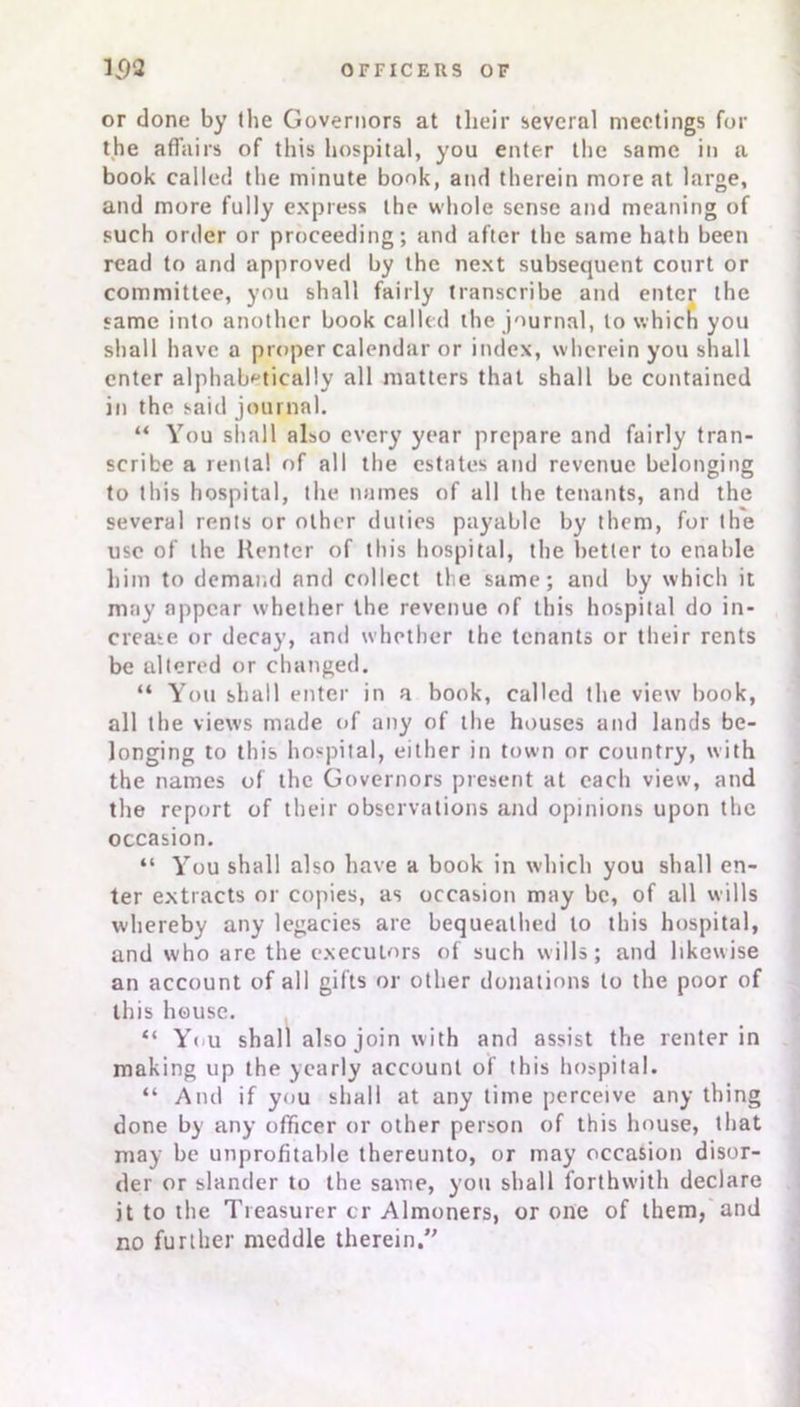 or done by the Governors at their several meetings for the affairs of this hospital, you enter the same in a book called the minute book, and therein more at large, and more fully express the whole sense and meaning of such order or proceeding; and after the same hath been read to and approved by the next subsequent court or committee, you shall fairly transcribe and enter the same into another book called the journal, to which you shall have a proper calendar or index, wherein you shall enter alphabetically all matters that shall be contained in the said journal. “ You shall also every year prepare and fairly tran- scribe a rental of all the estates and revenue belonging to this hospital, the names of all the tenants, and the several rents or other duties payable by them, for the use of the Renter of this hospital, the better to enable him to demand and collect the same; and by which it may appear whether the revenue of this hospital do in- crease or decay, and whether the tenants or their rents be ultered or changed. “ You shall enter in a book, called the view book, all the views made of any of the houses and lands be- longing to this hospital, either in town or country, with the names of the Governors present at each view, and the report of their observations and opinions upon the occasion. “ You shall also have a book in which you shall en- ter extracts or copies, as occasion may be, of all wills whereby any legacies are bequeathed to this hospital, and who arc the executors of such wills; and likewise an account of all gifts or other donations to the poor of this house. “ You shall also join with and assist the renter in making up the yearly account of this hospital. “ And if you shall at any time perceive any thing done by any officer or other person of this house, that may be unprofitable thereunto, or may occasion disor- der or slander to the same, you shall forthwith declare it to the Treasurer cr Almoners, or one of them, and no further meddle therein.”