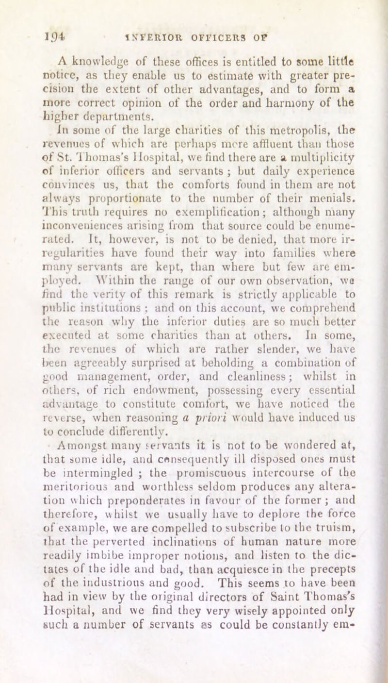 A knowledge of these offices is entitled to some little notice, as they enable us to estimate with greater pre- cision the extent of other advantages, and to form a more correct opinion of the order and harmony of the higher departments. In some of the large charities of this metropolis, the revenues of which are perhaps mere affluent than those of St. Thomas's Hospital, we find there are a multiplicity of inferior officers and servants ; but daily experience convinces us, that the comforts found in them are not always proportionate to the number of their menials. This truth requires no exemplification; although many inconveniences arising from that source could be enume- rated. It, however, is not to be denied, that more ir- regularities have found their way into families where many servants are kept, than where but few are em- ployed. Within the range of our own observation, we find the verity of this remark is strictly applicable to public institutions : and on this account, we comprehend the reason why the inferior duties are so much better executed at some charities than at others. In some, the revenues of which are rather slender, we have been agreeably surprised at beholding a combination of good management, order, and cleanliness; whilst in others, of rich endowment, possessing every essential advantage to constitute comfort, we have noticed the reverse, when reasoning a priori would have induced us to conclude differently. Amongst many servants it is not to be wondered at, that some idle, and consequently ill disposed ones must be intermingled ; the promiscuous intercourse of the meritorious and worthless seldom produces any altera- tion which preponderates in favour of the former; and therefore, whilst we usually have to deplore the force of example, we are compelled to subscribe to the truism, that the perverted inclinations of human nature more readily imbibe improper notions, and listen to the dic- tates of the idle and bad, than acquiesce in the precepts of the industrious and good. This seems to have been had in view by the original directors of Saint Thomas's Hospital, and we find they very wisely appointed only such a number of servants as could be constantly era-