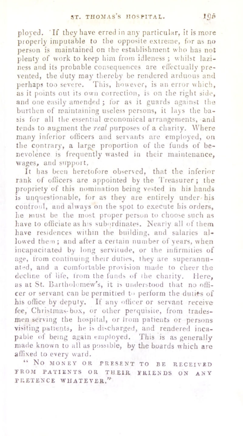 ployed. 'If they have erred in any particular, it is more properly' imputable to the opposite extreme, for as no person is maintained on the establishment who has not plenty of work to keep him from idleness ; whilst lazi- ness and its probable consequences are effectually pre- vented, the duty may thereby be rendered arduous and perhaps too severe. This, howe\er, is an error which, as it points out its own correction, is on the right side, and one easily amended ; for as it guards against the burthen of maintaining useless persons, it lays the ba- sis for all the essential (economical arrangements, and tends to augment the real purposes of a charity. Where many inferior officers and servants are employed, on the contrary, a large proportion of the funds of be- nevolence is frequently wasted in their maintenance, wages, and support. It has been heretofore observed, that the inferior rank of officers are appointed by the Treasurer ; the propriety of this nomination being vested in his hands is unquestionable, for as they are entirely under his confront, and always on the spot to execute his orders, he hi list be the most proper person to choose such as have to officiate as his subordinates. Nearly all of them have residences within the building, and salaries al- lowed them ; and after a certain number of years, when incapacitated by long servitude, or the infirmities of age, from continuing their duties, they are superannu- ated, and a comfortable provision made to cheer the decline of life, from the funds of the charity. Here, as at St. Bartholomew's, it is understood that no offi- cer or servant can be permitted t > perform the duties of his office by deputy. If any officer or servant receive fee, Christmas-box, or other perquisite, from trades- men serving the hospital, or from patients or persons visiting patients, he is discharged, and rendered inca- pable of being again employed. This is as generally made known to all as possible, by the boards which are affixed to every ward. “ No MONEY OR PRESENT TO BE RECEIVED FROM PATIENTS OR THEIR PRIEN DS ON ANY PRETENCE WHATEVER.