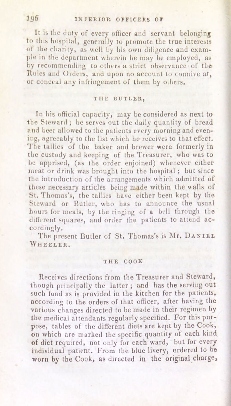 It is the duty of every officer and servant belonging tn this hospital, generally to promote the true interests of the charity, as well by his own diligence and exam- ple in the department wherein he may he employed, as by recommending to others a strict observance of the Rules and Orders, and upon no account to connive at, or conceal any infringement of them by others. THE BUTLER, In his official capacity, may be considered as next to •the Steward ; he serves out the daily quantity of bread and Leer allowed to the patients every morning and even- ing, agreeably to the list which he receives to that effect. The tallies of the baker and brewer were formerly in the custody and keeping of the Treasurer, who was to be apprised, (as the order enjoined) whenever either meat or drink was brought into the hospital ; but since the introduction of the arrangements which admitted of these necessary articles being made within the walls of St. Thomas’s, the tallies have either been kept by the Steward or Butler, who has to announce the usual hours for meals, by the ringing of a bell through the different squares, and order the patients to attend ac- cordingly. The present Butler of St. Thomas’s is Mr. Daniel Wheeler, THE COOK Receives directions from the Treasurer and Steward, though principally the latter ; and has the serving out such food as is provided in the kitchen for the patients, according to the orders of that officer, after having the various changes directed to be made in their regimen by the medical attendants regularly specified. For this pur- pose, tables of the different diets are kept by the Cook, on which are marked the specific quantity of each kind, of diet required, not only for each ward, but for every individual patient. From the blue livery, ordered to be worn by the Cook, as directed in the original charge.
