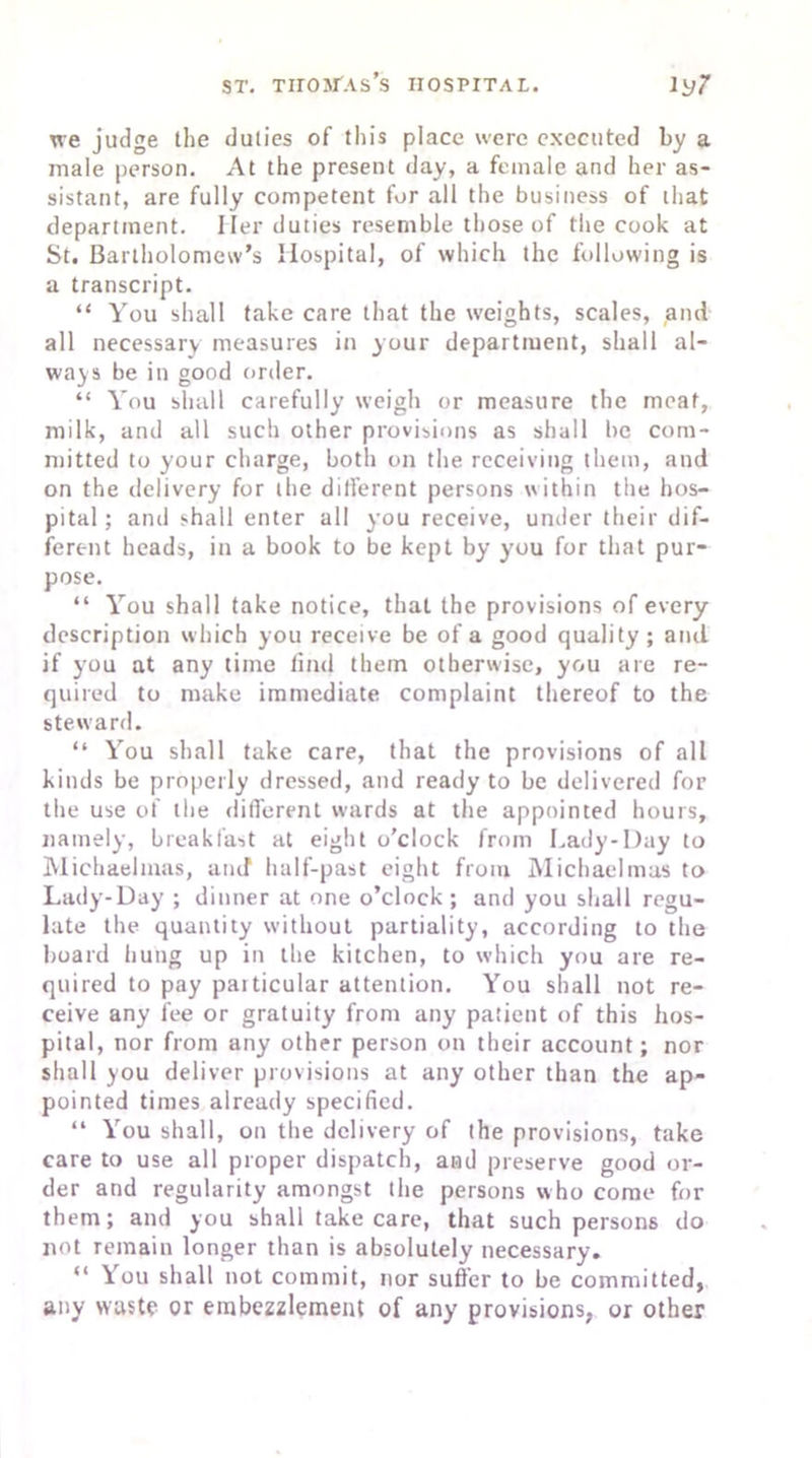 we judge the duties of this place were executed by a male person. At the present day, a female and her as- sistant, are fully competent for all the business of that department. I ler duties resemble those of the cook at St. Bartholomew’s Hospital, of which the following is a transcript. “ You shall take care that the weights, scales, and all necessary measures in your department, shall al- ways be in good order. “ You shall carefully weigh or measure the meat, milk, and all such other provisions as shall be com- mitted to your charge, both on the receiving them, and on the delivery for the different persons within the hos- pital ; and shall enter all you receive, under their dif- ferent heads, in a book to be kept by you for that pur- pose. “ You shall take notice, that the provisions of every description which you receive be of a good quality ; and if you at any time find them otherwise, you are re- quired to make immediate complaint thereof to the steward. “ You shall take care, that the provisions of all kinds be properly dressed, and ready to be delivered for the use of the different wards at the appointed hours, namely, breakfast at eight o’clock from Lady-Day to Michaelmas, and half-past eight from Michaelmas to Lady-Day ; dinner at one o’clock; and you shall regu- late the quantity without partiality, according to the hoard hung up in the kitchen, to which you are re- quired to pay paiticular attention. You shall not re- ceive any fee or gratuity from any patient of this hos- pital, nor from any other person on their account; nor shall you deliver provisions at any other than the ap- pointed times already specified. “ You shall, on the delivery of the provisions, take care to use all proper dispatch, and preserve good or- der and regularity amongst the persons who come for them; and you shall take care, that such persons do not remain longer than is absolutely necessary. “ You shall not commit, nor suffer to be committed, any waste or embezzlement of any provisions, or other