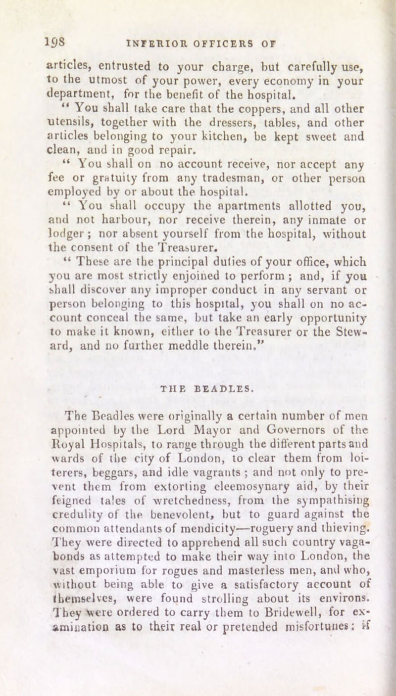 articles, entrusted to your charge, but carefully use, to the utmost of your power, every economy in your department, for the benefit of the hospital. “ You shall lake care that the coppers, and all other utensils, together with the dressers, tables, and other articles belonging to your kitchen, be kept sweet and clean, and in good repair. “ You shall on no account receive, nor accept any fee or gratuity from any tradesman, or other person employed by or about the hospital. “ You shall occupy the apartments allotted you, and not harbour, nor receive therein, any inmate or lodger ; nor absent yourself from the hospital, without the consent of the Treasurer. “ These are the principal duties of your office, which you are most strictly enjoined to perform; and, if you shall discover any improper conduct in any servant or person belonging to this hospital, you shall on no ac- count conceal the same, but take an early opportunity to make it known, either to the Treasurer or the Stew- ard, and no further meddle therein.” TIIE BEADLES. The Beadles were originally a certain number of men appointed by the Lord Mayor and Governors of the Itoyal Hospitals, to range through the different parts and wards of the city of London, to clear them from loi- terers, beggars, and idle vagrants ; and not only to pre- vent them from extorting eleemosynary aid, by their feigned tales of wretchedness, from the sympathising credulity of the benevolent, but to guard against the common attendants of mendicity—roguery and thieving. They were directed to apprehend all such country vaga- bonds as attempted to make their way into London, the vast emporium for rogues and masterless men, and who, without being able to give a satisfactory account of themselves, were found strolling about its environs. They were ordered to carry them to Bridewell, for ex- amination as to their real or pretended misfortunes; i-f