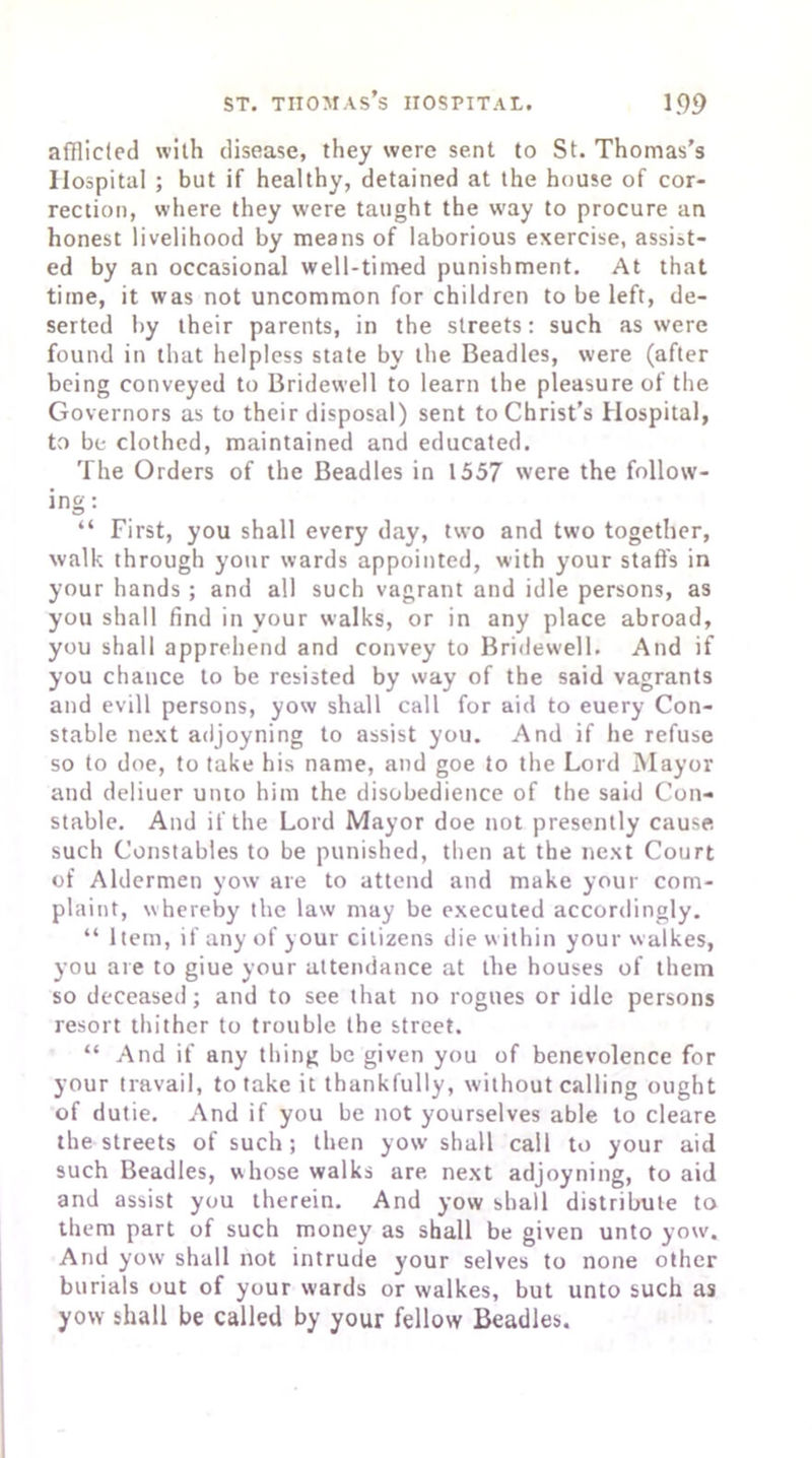 afflicted with disease, they were sent to St. Thomas’s Hospital ; but if healthy, detained at the house of cor- rection, where they were taught the way to procure an honest livelihood by means of laborious exercise, assist- ed by an occasional well-timed punishment. At that time, it was not uncommon for children to be left, de- serted by their parents, in the streets: such as were found in that helpless state by the Beadles, were (after being conveyed to Bridewell to learn the pleasure of the Governors as to their disposal) sent to Christ’s Hospital, to be clothed, maintained and educated. The Orders of the Beadles in 1557 were the follow- ing: “ First, you shall every day, two and two together, walk through your wards appointed, with your staffs in your hands ; and all such vagrant and idle persons, as you shall find in vour walks, or in any place abroad, you shall apprehend and convey to Bridewell. And if you chance to be resisted by way of the said vagrants and evill persons, yow shall call for aid to euery Con- stable next adjoyning to assist you. And if he refuse so to doe, to take his name, and goe to the Lord Mayor and deliuer unto him the disobedience of the said Con- stable. And if the Lord Mayor doe not presently cause such Constables to be punished, then at the next Court of Aldermen yow are to attend and make your com- plaint, whereby the law may be executed accordingly. “ Item, if any of your citizens die within your walkes, you are to giue your attendance at the houses of them so deceased; and to see that no rogues or idle persons resort thither to trouble the street. “ And if any thing be given you of benevolence for your travail, to take it thankfully, without calling ought of dutie. And if you be not yourselves able to cleare the streets of such; then yow shall call to your aid such Beadles, whose walks are next adjoyning, to aid and assist you therein. And yow shall distribute to them part of such money as shall be given unto yow. And yow shall not intrude your selves to none other burials out of your wards or walkes, but unto such as yow shall be called by your fellow Beadles.