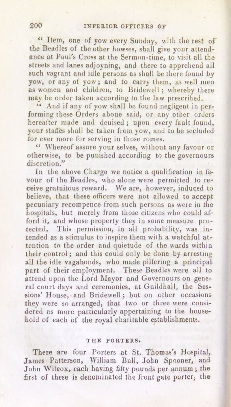 “ Item, one of yow every Sunday, with the rest of the Beadles of the other howses, shall give your attend- ance at Paul’s Cross at the Sermon-time, to visit all the streets and lanes adjoyning, and there to apprehend all such vagrant and idle persons as shall be there found by yow, or any of yow ; and to carry them, as well men as women and children, to Bridewell ; whereby there may be order taken according to the law prescribed. “ And if any of yow shall be found negligent in per- forming these Orders aboue said, or any other orders hereafter made and deuised ; upon every fault found, your staffes shall be taken from yow, and to be secluded for ever more for serving in those romes. “ Whereof assure your selves, without any favour or otherwise, to be punished according to the governours discretion.” In the above Charge we notice a qualification in fa- vour of the Beadles, who alone were permitted to re- ceive gratuitous rew'ard. We are, however, induced to believe, that these officers were not allowed to accept pecuniary recompence from such persons as were in the hospitals, but merely from those citizens who could af- ford it, and whose property they in some measure pro- tected. This permission, in all probability, was in- tended as a stimulus to inspire them wilh a watchful at- tention to the order and quietude of the wards within their control; and this could only be done by arresting all the idle vagabonds, who made pilfering a principal part of their employment. These Beadles were all to attend upon the Lord Mayor and Governours on gene- ral court days and ceremonies, at Guildhall, the Ses- sions’ House, and Bridewell; but on other occasions they were so arranged, that two or three were consi- dered as more particularly appertaining to the house- hold of each of the royal charitable establishments. TIIE PORTERS. There are four Porters at St. Thomas’s Hospital, James Patterson, William Bull, John Spooner, and John Wilcox, each having fifty pounds per annum; the first of these is denominated the front gate porter, the