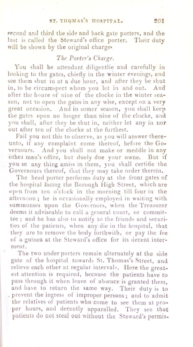 second and third the side and back gate porters, and the iast is called the Steward’s office porter. Their duty will be shown by the original charge' The Porter’s Charge. You shall be attendant diligentlie and carefully in looking to the gates, chiefly in the winter evenings, and see them shut in at a due hour, and after they be shut in, to be circumspect whom you let in and out. And after the houre of nine of the clocke in the winter sea- son, not to open the gates in any wise, except on a very great occasion. And in somer season, you shall keep the gates open no longer than nine of the clocke, and you shall, after they be shut in, neither let any in nor out after ten of the clocke at the furthest. Fail you not this to observe, as you will answer there* unto, if any complaint come thereof, before the Go- vernours. And you shall not make or meddle in any othea man’s office, but duely doe your owne. But if you se any thing amiss in them, you shall certifie the Governours thereof, that they may take order therein. The head porter performs duty at the front gates of the hospital facing the Borough High Street, which are open from ten o’clock in the morning till four in the afternoon ; he is occasionally employed in waiting with summonses upon the Governors, when the Treasurer deems it adviseable to call a general court, or commit- tee ; and he has also to notify to the friends and securi- ties of the patients, when any die in the hospital, that they are to remove the body forthwith, or pay the fee of a guinea at the Steward’s office for its decent inter- ment. The two under porters remain alternately at the side gate of the hospital towards St. Thomas’s Street, and relieve each other at regular intervals. Here the great- est attention is required, because the patients have to pass through it when leave of absence is granted them, and have to return the same way. Their duty is to .prevent the ingress of improper persons; and to admit the relatives of patients who come to see them at pro- per hours, and decently apparalled. They see that patients do not steal out without the Steward’s permis-