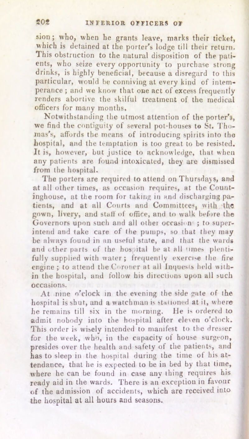 sion ; who, when he grants leave, marks their ticket, which is detained at the porter’s lodge till their return. This obstruction to the natural disposition of the pati- ents, who seize every opportunity to purchase strong drinks, is highly beneficial, because a disregard to this particular, would be conniving at every kind of intem- perance ; and we know that one act of excess frequently renders abortive the skilful treatment of the medicul officers for many months. Notwithstanding the utmost attention of the porter’s, we find the contiguity of several pot-houses to St. Tho- mas’s, affords the means of introducing spirits into the hospital, and the temptation is too great to be resisted. It is, however, but justice to acknowledge, that when any patients are found intoxicated, they are dismissed from the hospital. The porters are required to attend on Thursdays, and at all other times, as occasion require', at the Count- inghouse, at the room for taking in and discharging pa- tients, and at all Courts and Committees, with the gown, livery, and staff of office, and to walk before the Governors upon such and alt othei occasnn ; to super- intend and take care of the pumps, so that they may be always found in an useful state, and that the wards and other parts of the hospital be at all 'lines plenti- fully supplied with water; frequently exerci->e the fire engine; to attend the Coroner at all inquests held with- in the hospital, and follow his directions upon all such occasions. At nine o’clock in the evening the side gate of the hospital is shut, and a watchman is stationed at it, where he remains till six in the morning. Me is ordered to admit nobody into the hospital after ele'en o’clock. This order is wisely intended to manifest to the dresser for the week, who, in the capacity of house surgeon, presides over the health and safety of the patients, and has to sleep in the hospital during the time of his at- tendance, that he is expected to be in bed by that time, where he can be found in case any thing requires his ready aid in the wards. There is an exception in favour of the admission of accidents, which are received into the hospital at all hours and seasons.