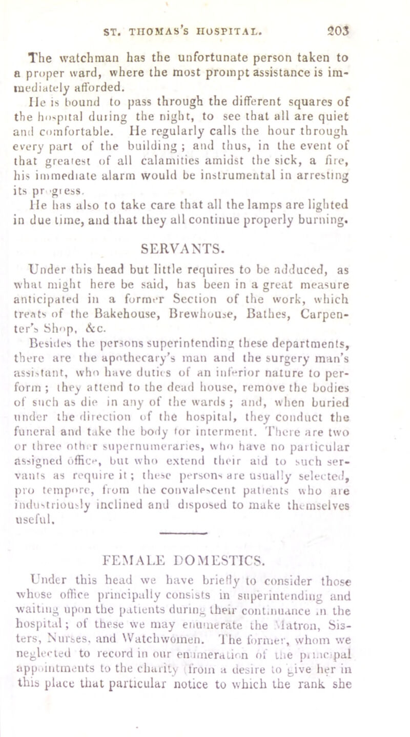 The watchman has the unfortunate person taken to a proper ward, where the most prompt assistance is im- mediately afforded. lie is bound to pass through the different squares of the hospital duiing the night, to see that all are quiet and comfortable. He regularly calls the hour through every part of the building; and thus, in the event of that greatest of all calamities amidst the sick, a fire, his immediate alarm would be instrumental in arresting its pr 'gi ess. He has also to take care that all the lamps are lighted in due lime, and that they all continue properly burning. SERVANTS. Under this head but little requires to be adduced, as what might here be said, has been in a great measure anticipated in a former Section of the work, which treats of the Bakehouse, Brewhouse, Bathes, Carpen- ter’s Shop, &c. Besides the persons superintending these departments, there are the apothecary’s man and the surgery man’s assistant, who have duties of an inferior nature to per- form ; they attend to the dead house, remove the bodies of such as die in any of the wards ; and, when buried under the direction of the hospital, they conduct the funeral and take the body tor interment. There are two or three oth> r supernumeraries, who have no particular assigned office, but who extend their aid to such ser- vants as require it; these persons are usually selected, pro tempore, from the convalescent patients who are industriously inclined and disposed to make themselves useful. FEMALE DOMESTICS. Under this head we have briefly to consider those whose office principally consists in superintending and waiting upon the patients during their continuance .n the hospital; of these we may enumerate the Matron, Sis- ters, Nurses, and Watch women. The former, whom we neglected to record in our enumeration of Hie p»mc.pal appointments to the charity from a desire to give her in this place that particular notice to which the rank she