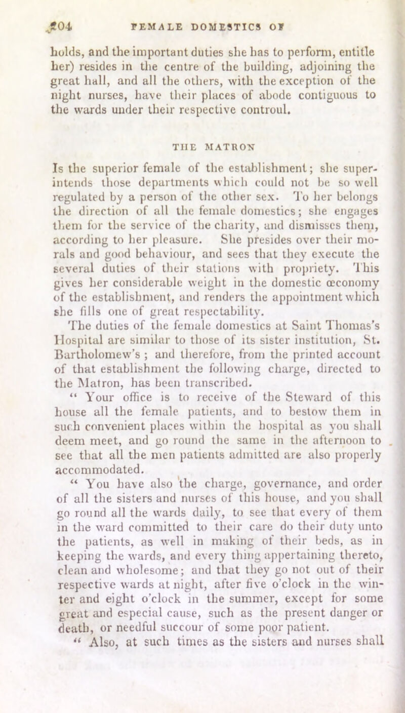 bolds, and the important duties she has to perform, entitle her) resides in the centre of the building, adjoining the great hall, and all the others, with the exception of the night nurses, have their places of abode contiguous to the wards under their respective controul. TIIE MATRON Is the superior female of the establishment; she super- intends those departments which could not be. so well regulated by a person of the other sex. To her belongs the direction of all the female domestics; she engages them for the service of the charity, and dismisses them, according to her pleasure. She presides over their mo- rals and good behaviour, and sees that they execute the several duties of their stations with propriety. This gives her considerable weight in the domestic oeconomy of the establishment, and renders the appointment which she fills one of great respectability. The duties of the female domestics at Saint Thomas’s Hospital are similar to those of its sister institution, St. Bartholomew's ; and therefore, from the printed account of that establishment the following charge, directed to the Matron, has been transcribed. “ Your office is to receive of the Steward of this house all the female patients, and to bestow them in such convenient places within the hospital as you shall deem meet, and go round the same in the afternoon to . see that all the men patients admitted are also properly accommodated. “ You have also the charge, governance, and order of all the sisters and nurses of this house, and you shall go round all the wards daily, to see that every of them in the ward committed to their care do their duty unto the patients, as well in making of their beds, as in keeping the wards, and every thing appertaining thereto, clean and wholesome; and that they go not out of their respective wards at night, after five o’clock in the win- ter and eight o’clock in the summer, except for some great and especial cause, such as the present danger or death, or needful succour of some poor patient. “ Also, at such times as the sisters and nurses shall