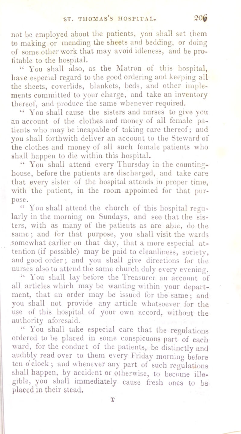 not be employed about the patients, you shall set them to making or mending the sheets and bedding, or doing of some other work that may avoid idleness, and be pro- fitable to the hospital. “ You shall also, as the Matron of this hospital, have especial regard to the good ordering and keeping all the sheets, coverlids, blankets, beds, and other imple- ments committed to your charge, and take an inventory thereof, and produce the same whenever required. “ You shall cause the sisters and nurses to give you an account of the clothes and money of all female pa- tients who may be incapable of taking care thereof; and you shall forthwith deliver an account to the Steward of the clothes and money of all such female patients who shall happen to die within this hospital. “ You shall attend every Thursday in the counting- house, before the patients are discharged, and take care that every sister of the hospital attends in proper time, with the patient, in the room appointed for that pur- pose. “ You shall attend the church of this hospital regu- larly in the morning on Sundays, and see that the sis- ters, with as many of the patients as are abic, do the same; and for that purpose, you shall visit the wards somewhat earlier on that day, that a more especial at- tention (if possible) may be paid to cleanliness, society, and good order; and you shall give directions for the nurses also to attend the same church duly every evening. “ You shall lay before the Treasurer an account of all articles which may be wanting within your depart- ment, that an order may be issued for the same; and you shall not provide any article whatsoever for the use of this hospital of your own accord, without the authority aforesaid. “ You shall take especial care that the regulations ordered to be placed in some conspicuous part of each ward, for the conduct of the patients, be distinctly and audibly read over to them every Friday morning before ten o'clock ; and whenever any part of such regulations shall happen, by accident or otherwise, to become ille- gible, you shall immediately cause fresh ones to ba placed in their stead. T
