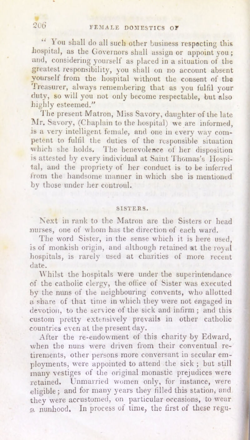 \ oil shall do all such other business respecting this hospital, as the Governors shall assign or appoint you; mid, considering yourself as placed in a situation of the greatest responsibility, you shall on no account absent yourself from the hospital without the consent of the Treasurer, always remembering that as you fulfil your duty, so will you not only become respectable, but also highly esteemed. 'l'he present Matron, Miss Savory, daughter of the late Mr. Savory, (Chaplain to the hospital) we are informed, is a very intelligent female, and one in every way com- petent to fulfil the duties of the responsible situation which she holds. The benevolence of her disposition is attested by every individual at Saint Thomas's Hospi- tal, and the propriety of her conduct is to be inferred from the handsome manner in which she is mentioned by those under her controul. SISTERS. Next in rank to the Matron are the Sisters or head nurses, one of whom has the direction of each ward. The word Sister, in the sense which it is here used, is of monkish origin, and although retained at the royal hospitals, is rarely used at charities of more recent date. Whilst the hospitals were under the superintendance of the catholic clergy, the office of Sister was executed by the nuns of the neighbouring convents, who allotted a share of that time in which they were not engaged in devotion, to the sen ice of the sick and infirm; and this custom pretty extensively prevails in other catholic countries even at the present day. After the re-endowment of this charity by Edward, when the nuns were driven from their conventual re- tirements, other persons more conversant in secular em- ployments, were appointed to attend the sick ; but still many vestiges of the original monastic prejudices were retained. Unmarried women only, for instance, were eligible; and for many years they filled this station, and they were accustomed, on particular occasions, to wear g. nunhood. In process of time, the first of these regu-