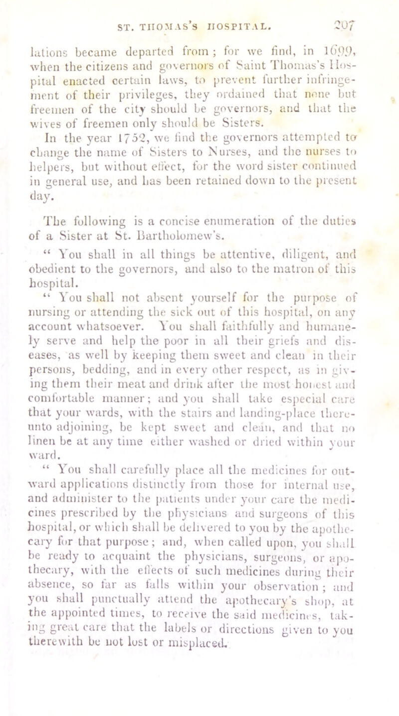 lations became departed from; for we find, in 1 ()<)<), when the citizens and governors of Saint Thomas’s Hos- pital enacted certain laws, to prevent further infringe- ment of their privileges, they ordained that none but freemen of the city should be governors, and that the wives of freemen only should be Sisters. In the year 1752, we find the governors attempted ter change the name of Sisters to Nurses, and the nurses to helpers, but without effect, for the word sister continued in general use, and has been retained down to the present day. The following is a concise enumeration of the duties of a Sister at St. Bartholomew’s. “ You shall in all things be attentive, diligent, and obedient to the governors, and also to the matron of this hospital. “ You shall not absent yourself for the purpose of nursing or attending the sick out of this hospital, on anv account whatsoever. You shall faithfully and humane- ly serve and help the poor in all their griefs and dis- eases, as well by keeping them sweet and clean in their persons, bedding, and in every other respect, as in giv- ing them their meat and drink after the most honest and comfortable manner; and you shall take especial care that your wards, with the stairs and landing-place there- unto adjoining, be kept sweet and clean, and that no linen be at any time either washed or dried within your ward. “ You shall carefully place all the medicines for out- ward applications distinctly from those lor internal use, and administer to the patients under your care the medi- cines prescribed by the physicians and surgeons of this hospital, or which shall be delivered to you by the apothe- cary fur that purpose; and, when called upon, you shall be ready to acquaint the physicians, surgeons, or apo- thecary, with the effects of such medicines during their absence, so tar as falls within your observation ; and you shall punctually attend the apothecary’s shop, at the appointed times, to receive the said medicin. s, tak- ing great care that the labels or directions given to you therewith be not lost or misplaced.
