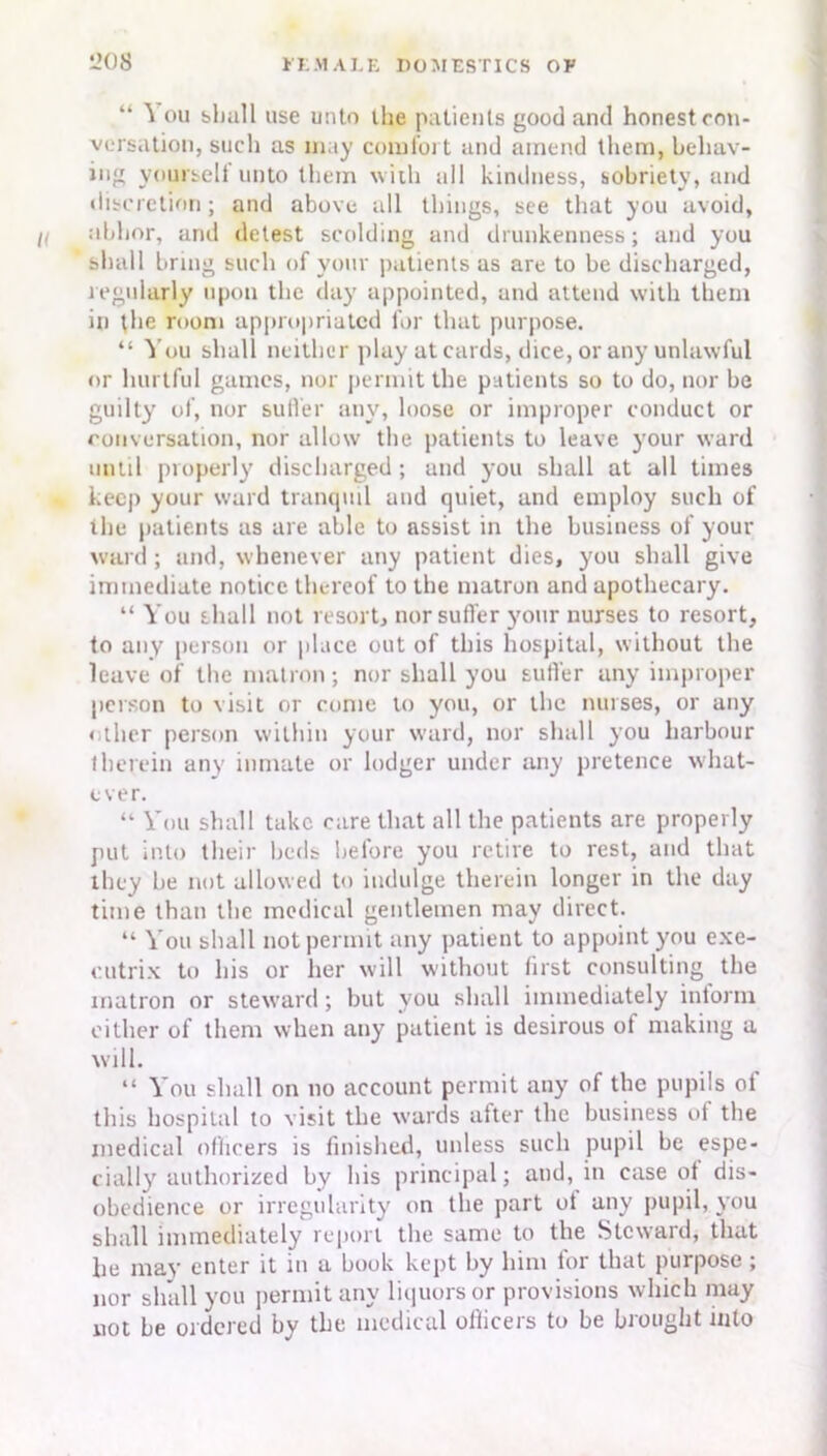 “ ^ ou shall use unto the patients good and honest con- versation, such as may comfort and amend them, behav- ing yoursell unto them with all kindness, sobriety, and discretion; and above all things, see that you avoid, abhor, and detest scolding and drunkenness; and you shall bring such of your patients as are to be discharged, regularly upon the day appointed, and attend with them in the room appropriated for that purpose. “ You shall neither play at cards, dice, or any unlawful or hurtful games, nor permit the patients so to do, nor be guilty of, nor sutler any, loose or improper conduct or conversation, nor allow the patients to leave your ward until properly discharged ; and you shall at all times keep your ward tranquil and quiet, and employ such of the patients as are able to assist in the business of your ward ; and, whenever any patient dies, you shall give immediate notice thereof to the matron and apothecary. “ You shall not resort, nor sutler your nurses to resort, to any person or place out of this hospital, without the leave of the matron; nor shall you sutler any improper person to visit or come to you, or the nurses, or any < ihcr person within your ward, nor shall you harbour therein any inmate or lodger under any pretence what- ever. “ You shall take care that all the patients are properly put into their beds before you retire to rest, and that they he not allowed to indulge therein longer in the day time than the medical gentlemen may direct. “ You shall not permit any patient to appoint you exe- cutrix to his or her will without first consulting the matron or steward; but you shall immediately inform cither of them when any patient is desirous ot making a will. “ You shall on no account permit any of the pupils ol this hospital to visit the wards after the business of the medical oflicers is finished, unless such pupil be espe- cially authorized by his principal; and, in case ot dis- obedience or irregularity on the part ot any pupil, you shall immediately report the same to the Steward, that lie may enter it in a book kept by him tor that purpose; nor shall you permit any liquors or provisions which may not he ordered by the medical oflicers to be brought into