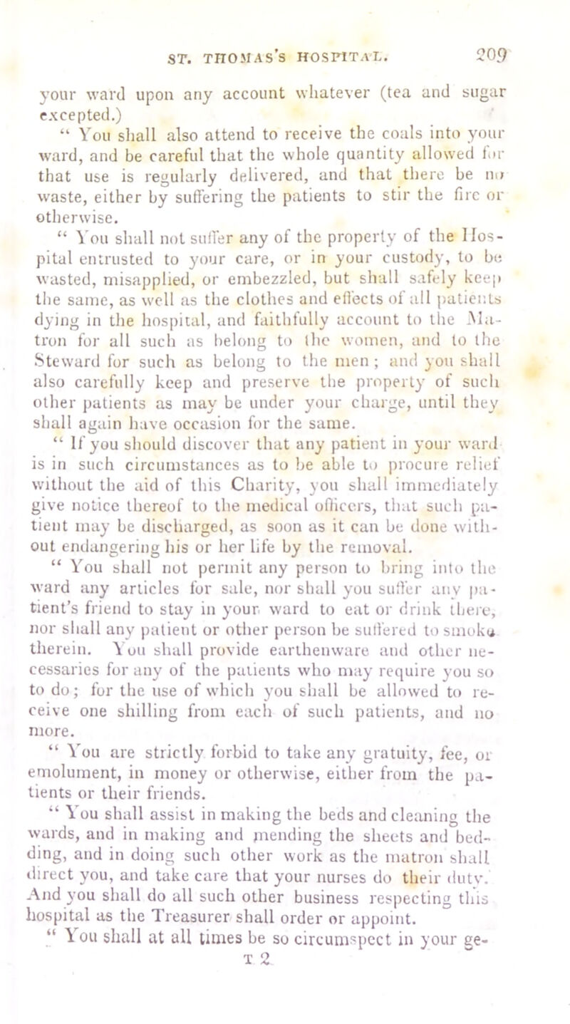 your ward upon any account whatever (tea and sugar excepted.) “ You shall also attend to receive the coals into your ward, and be careful that the whole quantity allowed fur that use is regularly delivered, and that there be no w’aste, either by suffering the patients to stir the fire or otherwise. “ You shall not suffer any of the property of the Hos- pital entrusted to your care, or in your custody, to be wasted, misapplied, or embezzled, but shall safely keep the same, as well as the clothes and effects of all patients dying in the hospital, and faithfully account to the .Ma- tron for all such as belong to the women, and to the Steward for such as belong to the men; and you shall also carefully keep and preserve the property of such other patients as may be under your charge, until they shall again have occasion for the same. “ If you should discover that any patient in your ward is in such circumstances as to he able to procure relief without the aid of this Charity, you shall immediately give notice thereof to the medical officers, that such pa- tient may be discharged, as soon as it can be done with- out endangering his or her life by the removal. “ You shall not permit any person to bring into the ward any articles for sale, nor shall you suffer any pa- tient’s friend to stay in your ward to eat or drink there, nor shall any patient or other person be suffered to smoko therein. You shall provide earthenware and other ne- cessaries for any of the patients who may require you so to do; for the use of which you shall be allowed to re- ceive one shilling from each of such patients, and no more. “ You are strictly forbid to take any gratuity, fee, or emolument, in money or otherwise, either from the pa- tients or their friends. “ You shall assist in making the beds and cleaning the wards, and in making and mending the sheets and bed- ding, and in doing such other work as the matron shall direct you, and take care that your nurses do their duty. And you shall do all such other business respecting this hospital as the Treasurer shall order or appoint. “ \ ou shall at all times be so circumspect in your ge-