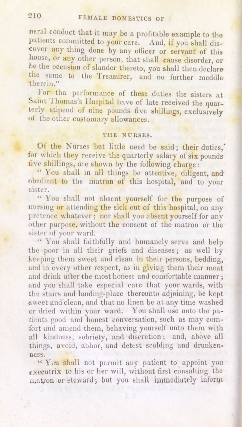 neial conduct that it may be a profitable example to the patients committed to your care. And, if you shall dis- cover any thing done by any officer or servant of this liouse, or any other person, that shall cause disorder, or be the occasion of slander thereto, you shall then declare the same to the treasurer, and no further meddle therein.” I'or tha performance of these duties the sisters at Saint i humus's Hospital have of late received the quar- terly stipend of nine pounds five shillings, exclusively ot the other customary allowances. THE NURSES. Ot the Nurses but little need be said; their duties,’ for which they receive the quarterly salary of six pounds live shillings, are shown by the following charge: “ You shall m all things be attentive, diligent, and obedient to the matron of this hospital, and to your sister. “ ^ ou shall not absent yourself for the purpose of nursing or attending the sick out of this hospital, on any pretence whatever; nor shall you absent yourself for any other purpose, without the consent of the matron or the sister of your ward. “ You shall faithfully and humanely serve and help the poor in all their griefs and diseases; as well by keeping them sweet and clean in their persons, bedding, and in every other respect, as in giving them their meat and drink after the most honest and comfortable manner; and you shall take especial care that your wards, with the stairs and landing-place thereunto adjoining, be kept •sweet and clean, and that no linen be at any time washed or dried within your ward. You shall use unto the pa- tients good and honest conversation, such as may com- fort and amend them, behaving yourself unto them with all kindness, sobriety, and discretion; and, above all things, avoid, abhor, and detest scolding and drunken- ness. “ You shall not permit any patient to appoint }'ou executrix to his or her will, without first consulting the matron or steward; but you shall immediately inform