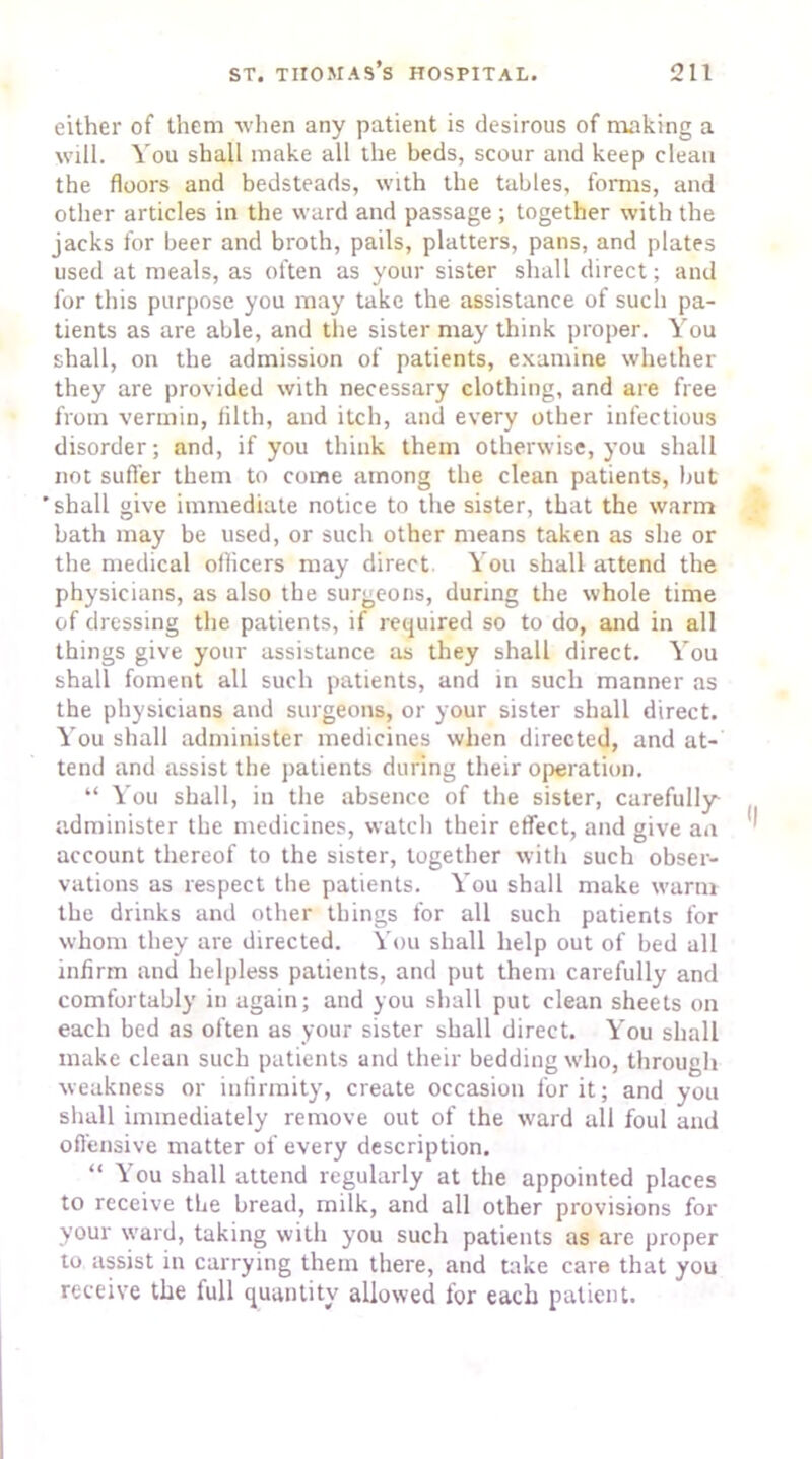 either of them when any patient is desirous of making a will. You shall make all the beds, scour and keep clean the floors and bedsteads, with the tables, forms, and other articles in the ward and passage ; together with the jacks for beer and broth, pails, platters, pans, and plates used at meals, as often as your sister shall direct; and for this purpose you may take the assistance of such pa- tients as are able, and the sister may think proper. You shall, on the admission of patients, examine whether they are provided with necessary clothing, and are free from vermin, filth, and itch, and every other infectious disorder; and, if you think them otherwise, you shall not suffer them to come among the clean patients, but 'shall give immediate notice to the sister, that the warm bath may be used, or such other means taken as she or the medical officers may direct You shall attend the physicians, as also the surgeons, during the whole time of dressing the patients, if required so to do, and in all things give your assistance as they shall direct. You shall foment all such patients, and in such manner as the physicians and surgeons, or your sister shall direct. You shall administer medicines when directed, and at- tend and assist the patients during their operation. “ You shall, in the absence of the sister, carefully administer the medicines, watch their effect, and give an account thereof to the sister, together with such obser- vations as respect the patients. You shall make warm the drinks and other things for all such patients for whom they are directed. You shall help out of bed all infirm and helpless patients, and put them carefully and comfortably in again; and you shall put clean sheets on each bed as often as your sister shall direct. You shall make clean such patients and their bedding who, through weakness or infirmity, create occasion for it; and you shall immediately remove out of the ward all foul and offensive matter of every description. “ You shall attend regularly at the appointed places to receive the bread, milk, and all other provisions for your ward, taking with you such patients as are proper to assist in carrying them there, and take care that you receive the full quantity allowed for each patient.