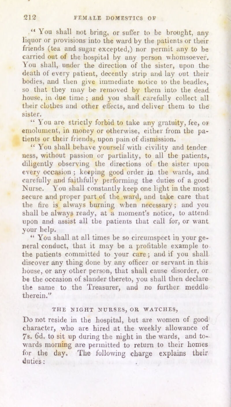 “ You shall not bring, or suffer to be brought, any liquor or provisions into the ward by the patients or their friends (tea and sugar excepted,) nor permit any to be carried out of the hospital by any person whomsoever. You shall, under the direction of the sister, upon the death of every patient, decently strip and lay out their bodies, and then give immediate notice to the beadles, so that they may be removed by them into the dead house, in due time ; and you shall carefully collect all their clothes and other effects, and deliver them to the sister. “ You are strictly forbid to take any gratuity, fee, or emolument, in money or otherwise, either front the pa- tients or their friends, upon pain of dismission. “ You shall behave yourself with civility and tender ness, without passion or partiality, to all the patients, diligently observing the directions of the sister upon every occasion ; keeping good order in the wards, and carefully and faithfully performing the duties of a good Nurse. You shall constantly keep one light in the most secure and proper part of the ward, and take care that the tire is always burning when necessary; and you shall be always ready, at a moment’s notice, to attend upon and assist all the patients that call for, or want your help. “ You shall at all times be so circumspect in your ge- neral conduct, that it may be a profitable example to the patients committed to your care; and if you shall discover any thing done by any officer or servant in this house, or any other person, that shall cause disorder, or be the occasion of slander thereto, you shall then declare the same to the Treasurer, and no further meddle therein.” THE NIGHT NURSES, OR WATCHES, Do not reside in the hospital, but are women of good character, who are hired at the weekly allowance of 7s. 6d. to sit up during the night in the ivards, and to- wards morning are permitted to return to their homes for the day. The following charge explains their duties: