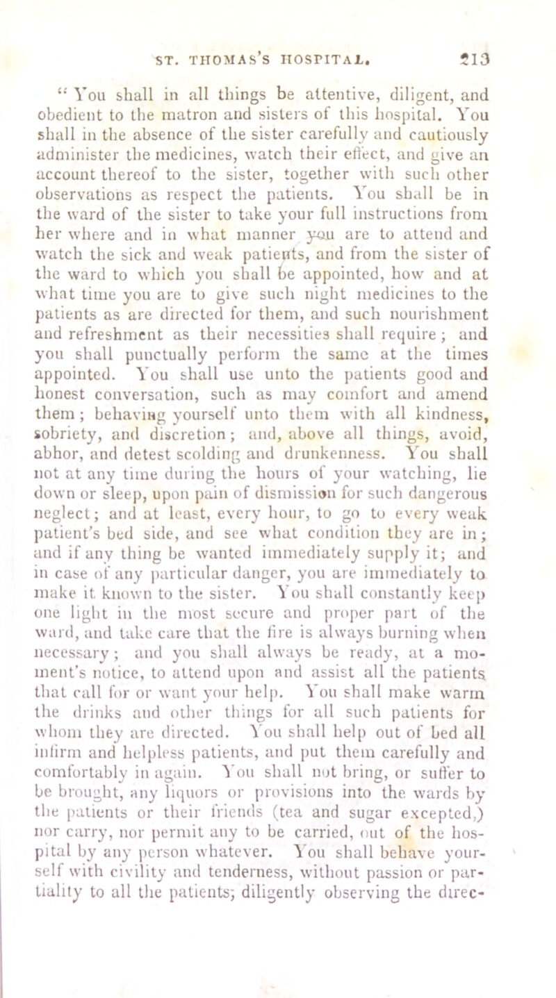 “ You shall in all things be attentive, diligent, and obedient to the matron and sisters of this hospital. You shall in the absence of the sister carefully and cautiously administer the medicines, watch their effect, and give an account thereof to the sister, together with such other observations as respect the patients. You shall be in the ward of the sister to take your full instructions from her where and in what manner you are to attend and watch the sick and weak patients, and from the sister of the ward to which you shall be appointed, how and at what time you are to give such night medicines to the patients as are directed for them, and such nourishment and refreshment as their necessities shall require; and you shall punctually perform the same at the times appointed. You shall use unto the patients good and honest conversation, such as may comfort and amend them; behaving yourself unto them with all kindness, sobriety, and discretion; and, above all things, avoid, abhor, and detest scolding and drunkenness. You shall not at any time during the hours of your watching, lie down or sleep, upon pain of dismission for such dangerous neglect; and at least, every hour, to go to every weak patient’s bed side, and see what condition they are in; and if any thing be wanted immediately supply it; and in case of any particular danger, you are immediately to make it known to the sister. You shall constantly keep one light in the most secure and proper part of the ward, and take care that the lire is always burning when necessary; and you shall always be ready, at a mo- ment’s notice, to attend upon and assist all the patients that call for or want your help. You shall make warm the drinks and other things for all such patients for whom they are directed. You shall help out of bed all infirm and helpless patients, and put them carefully and comfortably in again. You shall not bring, or suffer to be brought, any liquors or provisions into the wards by the patients or their friends (tea and sugar excepted,) nor carry, nor permit any to be carried, nut of the hos- pital by any person whatever. You shall behave your- self with civility and tenderness, without passion or par- tiality to all the patients, diligently observing the direc-