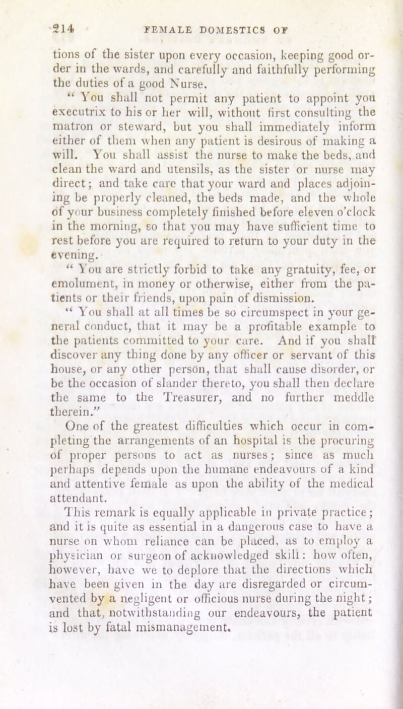 tions of the sister upon every occasion, keeping good or- der in the wards, and carefully and faithfully performing the duties of a good Nurse. “ ^ ou shall not permit any patient to appoint you executrix to his or her will, without lirst consulting the matron or steward, but you shall immediately inform either of them when any patient is desirous of making a will. You shall assist the nurse to make the beds, and clean the ward and utensils, as the sister or nurse may direct; and take care that your ward and places adjoin- ing be properly cleaned, the beds made, and the whole of your business completely finished before eleven o’clock in the morning, so that you may have suflicient time to rest before you are required to return to your duty in the evening. “ You are strictly forbid to take any gratuity, fee, or emolument, in money or otherwise, either from the pa- tients or their friends, upon pain of dismission. “ You shall at all times be so circumspect in your ge- neral conduct, that it may be a profitable example to the patients committed to your care. And if you shall discover any thing done by an}' officer or servant of this house, or any other person, that shall cause disorder, or be the occasion of slander thereto, you shall then declare the same to the Treasurer, and no further meddle therein.” One of the greatest difficulties which occur in com- pleting the arrangements of an hospital is the procuring of proper persons to act as nurses; since as much perhaps depends upon the humane endeavours of a kind and attentive female as upon the ability of the medical attendant. This remark is equally applicable in private practice; and it is quite as essential in a dangerous case to have a nurse on whom reliance can be placed, as to employ a physician or surgeon of acknowledged skill: how often, however, have we to deplore that the directions which have been given in the day are disregarded or circum- vented by a negligent or officious nurse during the night; and that, notwithstanding our endeavours, the patient is lost by fatal mismanagement.