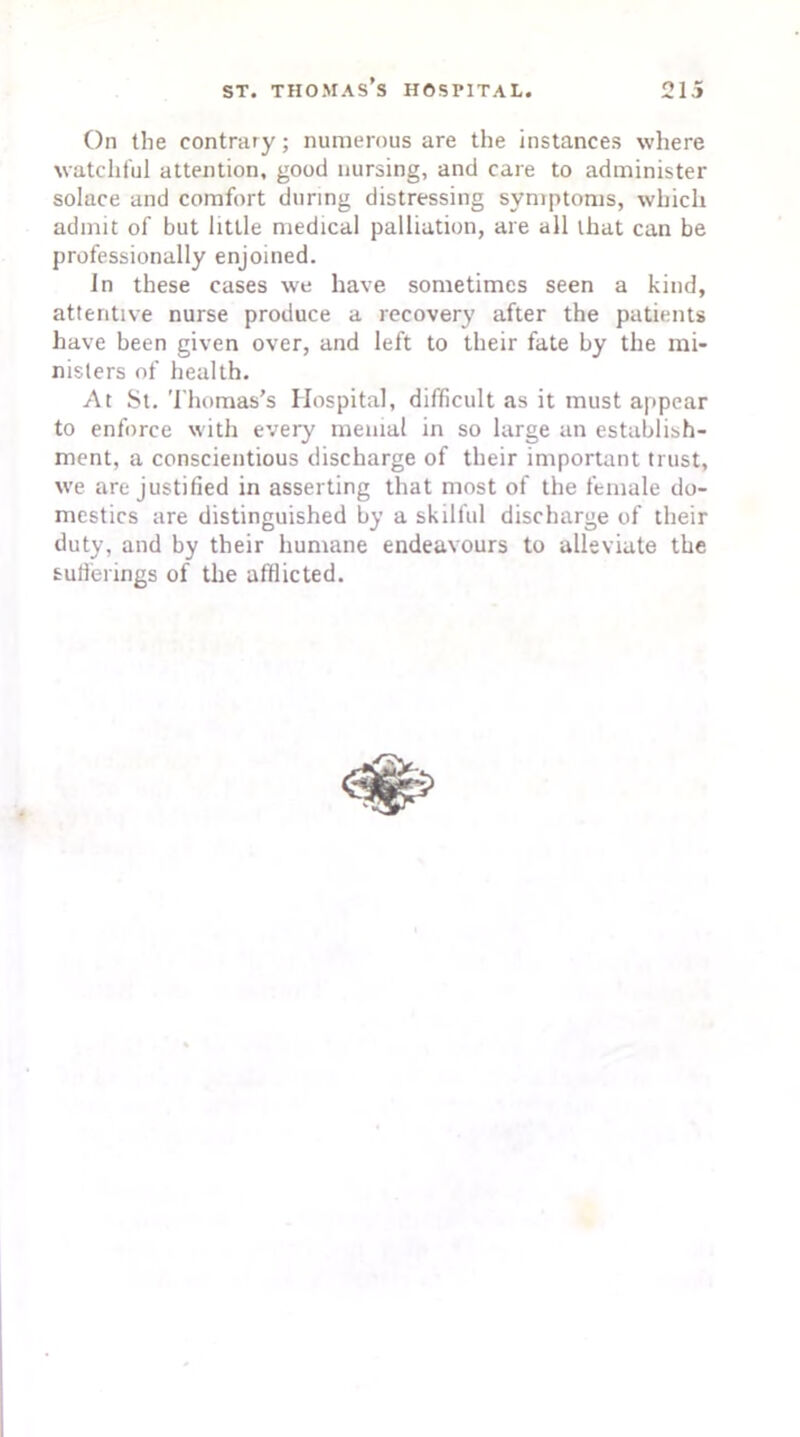 On the contrary; numerous are the instances where watchful attention, good nursing, and care to administer solace and comfort during distressing symptoms, which admit of but little medical palliation, are all that can be professionally enjoined. In these cases we have sometimes seen a kind, attentive nurse produce a recovery after the patients have been given over, and left to their fate by the mi- nisters of health. At St. Thomas’s Hospital, difficult as it must appear to enforce with every menial in so large an establish- ment, a conscientious discharge of their important trust, we are justified in asserting that most of the female do- mestics are distinguished by a skilful discharge of their duty, and by their humane endeavours to alleviate the sufferings of the afflicted.