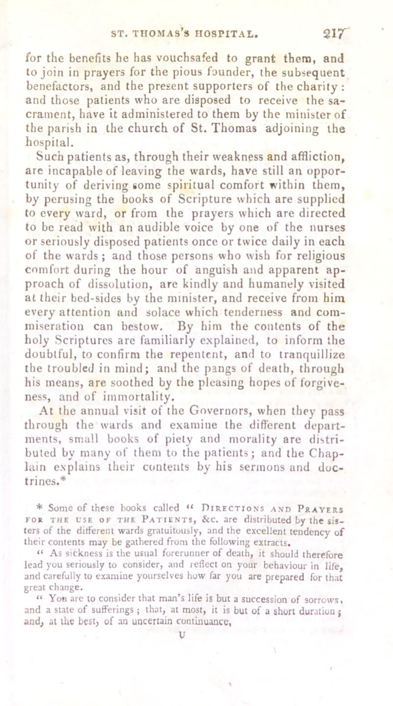for the benefits he has vouchsafed to grant them, and to join in prayers for the pious founder, the subsequent benefactors, and the present supporters of the charity : and those patients who are disposed to receive the sa- crament, have it administered to them by the minister of the parish in the church of St. Thomas adjoining the hospital. Such patients as, through their weakness and affliction, are incapable of leaving the wards, have still an oppor- tunity of deriving some spiritual comfort within them, by perusing the books of Scripture which are supplied to every ward, or from the prayers which are directed to be read with an audible voice by one of the nurses or seriously disposed patients once or twice daily in each of the wards; and those persons who wish for religious comfort during the hour of anguish and apparent ap- proach of dissolution, are kindly and humanely visited at their bed-sides by the minister, and receive from him every attention and solace which tenderness and com- miseration can bestow. By him the contents of the holy Scriptures are familiarly explained, to inform the doubtful, to confirm the repentent, and to tranquillize the troubled in mind; and the pangs of death, through his means, are soothed by the pleasing hopes of forgive- ness, and of immortality. At the annual visit of the Governors, when they pass through the wards and examine the different depart- ments, small books of piety and morality are distri- buted by many of them to the patients; and the Chap- lain explains their contents by his sermons and doc- trines.* * Some of these hooks called “ Directions and Prayers for the use of the Patients, &c. are distributed by the sis- ters of the different wards gratuitously, and the excellent tendency of their contents may be gathered from the following extracts. “ As sickness is the usual forerunner of death, it should therefore lead you seriously to consider, and reflect on your behaviour in life, and carefully to examine yourselves how far you are prepared for that great change. “ You are to consider that man’s life is but a succession of sorrows, and a state of sufferings ; that, at most, it is but of a short duration j and, at the best, of an uncertain continuance, U