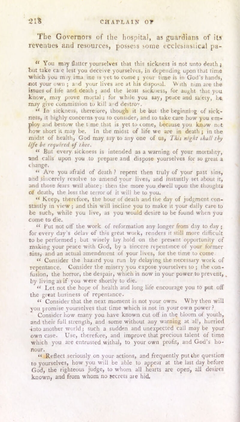 21'S CHAPLAIN OP The Governors of the hospital, as guardians of its revenues and resources, possets some ecclesiastical pa- 11 You may flatter yourselves that this sickness is not unto death j but take ca e lest you deceive yourselves, in depending upon that time which you may ima ine is yet to come ; your time is in God's hands, •not your own ; a id your lives are at his disposal. With nun are the issues of life and death; and the least sickness, for aught 'hat you know, may prove mortal ; for while you say, peace and safety, he may give commission to kill and destro’'. “ In sickness, thereiore, though it be but the beginning of sick- ness, it highly concerns you to consider, and to take care how you em- ploy and bestow the t me that is yet to come, because you know not how short it may be. In the midst of life we are in death ; in the midst of health, God may say to any one of us, This night shall thy life be required f thee. “ But every sickness is intended as a warning of your mortality, and calls upon you to prepare and dispose yourselves for so great a change. “ Are you afraid of death ? repent then truly of your past sins, and sincerely resolve to amend your lives, and instantly set about it, and those fears will abate; then the more you dwell upon the thoughts of death, the less the terror of it will be to you. “ Keep, therefore, the hour of death and the day of judgment con- stantly in view; and this will incline you to make it your daily care to be such, while you live, as you would desire to be found when you come to die. “ Hut not otf the work of reformation any longer from day to day; for every day’s delav of this great work, renders it still more difficult to be performed; but wisely lay hold on the present opportunity of making your peace with God, by a sincere rtpent mce of your former sins, and an actual amendment of your lives, lot the time to come “ Consider the hazard you run by delaying the necessary work of repentance. Consider the misery you expose yourselves to ; the con- fusion, the horror, the despair, which is now in your power to prevent,. by living as if you were shortly to die. “ Let not the hope of health and long life encourage you to put off the great business of repentance. “ Consider that the next moment is not your own. Why then will you promise yourselves that time which is not in your own power? Consider how many you have known cut off in the bloom of youth, and their full strength, and some without any warning at all, hurried -into another world; such a sudden and unexpected call may be your own case. Use, therefore, and improve that precious talent of time which you are entrusted withal, to your own profit, and God’s ho- nour. “ Reflect seriously on your actions, and frequently put the question to yourselves, how you will be able to appear at the last day before God, the righteous judge, to whom all hearts are open, all desires known, and from whom no secrets ate hid.
