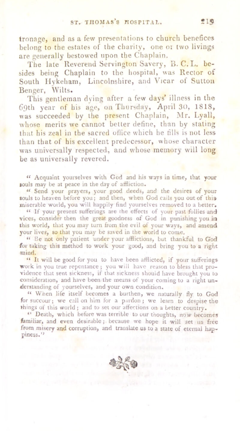 tronage, and as a few presentations to church benefices belong to the estates of the charity, one or two livings are generally bestowed upon the Chaplain. The late Reverend Servington Savery, B. C. L. be- sides being Chaplain to the hospital, was Rector of South Hykeham, Lincolnshire, and Vicar of Sutton Benger, Wilts. This gentleman dying after a few days’ illness in the 6.9th year of his age, on Thursday, April 30, 1818, was succeeded by the present Chaplain, Mr. Lyall, whose merits we cannot better define, than by stating that his zeal in the sacred office which he fills is not less than that of his excellent predecessor, whose character was universally respected, and whose memory will long be as universally revered. <c Acquaint yourselves with God and his ways in time, that your louls may be at peace in the day of affliction. “ Send your prayers, your good deeds, and the desires of your souls to heaven before you; and then, when God calls you out of this miserable world, you will happily find yourselves removed to a better. “ If your present sufferings are ihe effects of your past follies and vices, consider then the great goodness of God in punishing you in this world, that you may turn from the evil of your ways, and amend your lives, so that you may be saved in the world to come. “ 1’e not only patient under your afflictions, but thankful to God for taking this method to work your good, and bring you to a right mind. “ It will be good for you to have been afflicted, if your sufferings work in you true repentance ; you will have reason to bless that pro- vidence that sent sickness, if that sickness should have brought you to consideration, and have been the means of your coming to a right un- derstanding of yourselves, and your own condition. “ When life itself becomes a burthen, we naturally fly to God for succour; we call on him for a pardon; we learn to despise the things of this world ; and to set our affections on a better country. “ Death, which before was terrible to our thoughts, now becomes familiar, and even desirable; because we hope it will set us free from misery and corruption, and translate us to a state of eternal hap- piness.’'