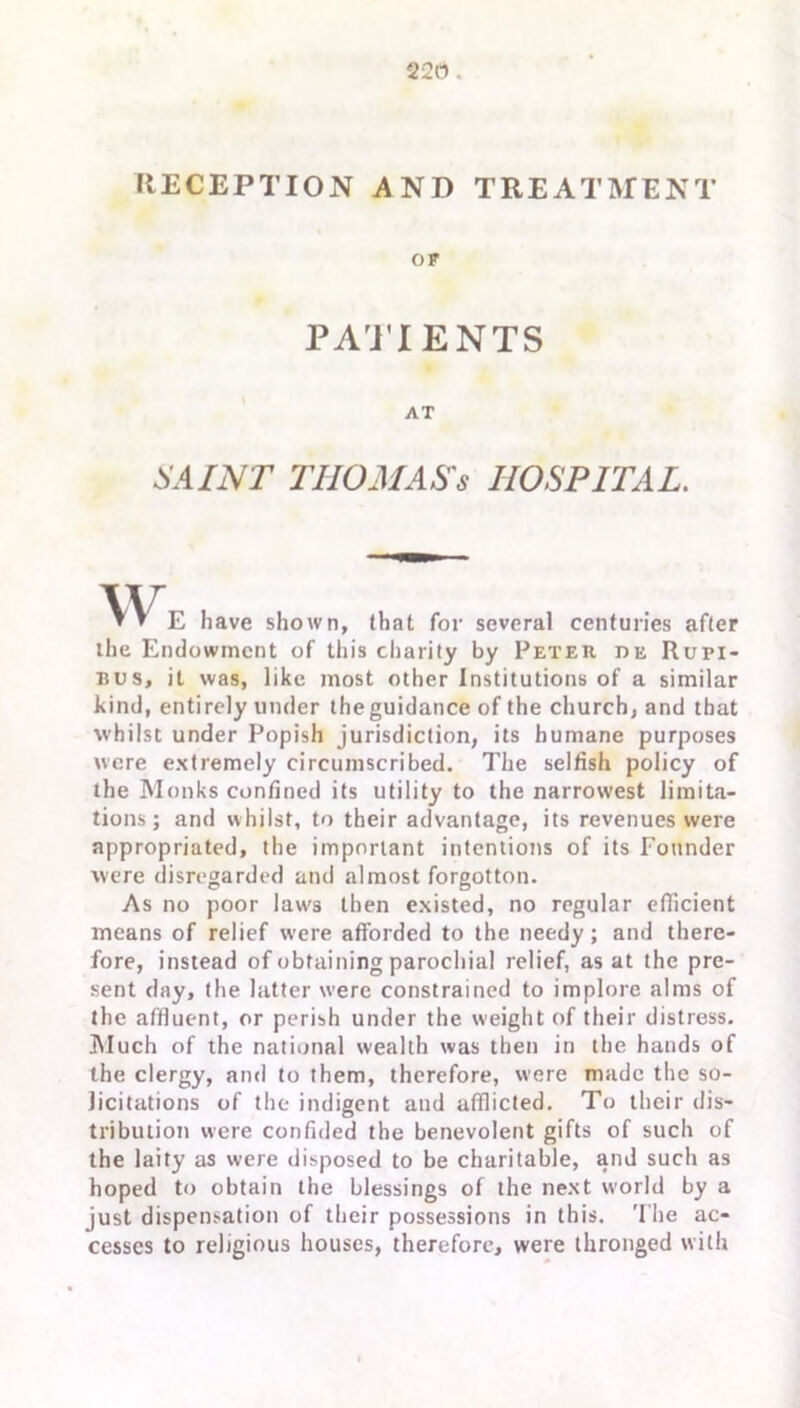 22(1. RECEPTION AND TREATMENT OF PATIENTS AT SAINT TIIOMAS's HOSPITAL. \v » » E have shown, (hat for several centuries after the Endowment of this charity by Peter de Rupi- bus, it was, like most other Institutions of a similar kind, entirely under the guidance of the church, and that whilst under Popish jurisdiction, its humane purposes were extremely circumscribed. The selfish policy of the Monks confined its utility to the narrowest limita- tions ; and whilst, to their advantage, its revenues were appropriated, the important intentions of its Founder were disregarded and almost forgotton. As no poor law's then existed, no regular efficient means of relief w’ere afforded to the needy; and there- fore, instead of obtaining parochial relief, as at the pre- sent day, the latter were constrained to implore alms of the affluent, or perish under the weight of their distress. Much of the national wealth was then in the hands of the clergy, and to them, therefore, were made the so- licitations of the indigent and afflicted. To their dis- tribution were confided the benevolent gifts of such of the laity as were disposed to be charitable, and such as hoped to obtain the blessings of the next w'orld by a just dispensation of their possessions in this. The ac- cesses to religious houses, therefore, were thronged with