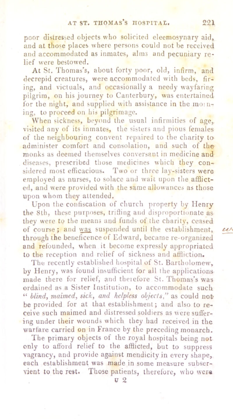 poor distressed objects who solicited eleemosynary aid, and at those places where persons could not be received and accommodated as inmates, alms and pecuniary re- lief were bestowed. At St. Thomas’s, about forty poor, old, infirm, and decrepid creatures, were accommodated with beds, fir- ing, and victuals, and occasionally a needy wayfaring pilgrim, on his journey to Canterbury, was entertained for the night, and supplied with assistance in the morn- ing, to proceed on his pilgrimage. When sickness, beyond the usual infirmities of age, visited any of its inmates, the sisters and pious females of the neighbouring convent repaired to the charity to administer comfort and consolation, and such of the monks as deemed themselves conversant in medicine and diseases, prescribed those medicines which they con- sidered most efficacious. Two or three lay-sisters were employed as nurses, to solace and wait upon the afflict- ed, and were provided with the same allowances as those upon whom they attended. Upon the confiscation of church property by Henry the 8lh, these purposes, trifling and disproportionate as they were to the means and funds of the charity, ceased of course; and was suspended until the establishment, through the beneficence of Edward, became re-organized and refounded, when it become expressly appropriated to the reception and relief of sickness and affliction. The recently established hospital of St. Bartholomew, by Henry, was found insufficient for all the applications made there for relief, and theiefore St. Thomas’s was ordained as a Sister Institution, to accommodate such “ blind, maimed, sick, and helpless objects,” as could not- be provided for at that establishment; and also to re- ceive such maimed and distressed soldiers as were suffer- ing under their wounds which they had received in the warfare carried on in France by the preceding monarch. The primary objects of the royal hospitals being not only to afford relief to the afflicted, but to suppress vagrancy, and provide against mendicity in every shape, each establishment was made in some measure subser- vient to the rest. Those patients, therefore, who were v 2