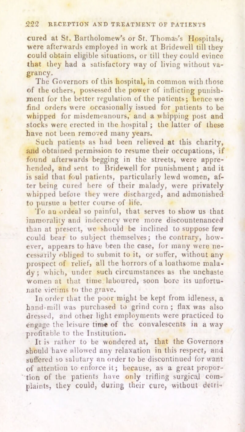 cured at St. Bartholomew's or St. Thomas’s Hospitals, were afterwards employed in work at Bridewell till they could obtain eligible situations, or till they could evince that they had a satisfactory way of living without va- grancy. The Governors of this hospital, in common with those of the others, possessed the power of inflicting punish- ment for the better regulation of the patients; hence we find orders were occasionally issued for patients to be whipped for misdemeanours, and a whipping post and stocks were erected in the hospital ; the latter of these have not been removed many years. Such patients as had been relieved at this charity, and obtained permission to resume their occupations, if found afterwards begging in the streets, were appre- hended, and sent to Bridewell for punishment; and it is said that foul patients, particularly lewd women, af- ter being cured here of their malady, were privately whipped befoie they were discharged, and admonished to pursue a better course of life. To au ordeal so painful, that serves to show us that immorality and indecency were more discountenanced than at present, we should be inclined to suppose few could bear to subject themselves; the contrary, how- ever, appears to have been the case, for many were ne- cessarily obliged to submit to it, or suffer, without any prospect of relief, all the horrors of a loathsome mala- dy ; which, under such circumstances as the unchaste women at that time laboured, soon bore its unfortu- nate victims to the grave. In order that the poor might be kept from idleness, a hand-mill was purchased to grind corn ; flax was also dressed, and other light employments were practiced to engage the leisure time of the convalescents in a way profitable to the Institution. It is rather to be wondered at, that the Governors should have allowed any relaxation in this respect, and suffered so salutary an order to be discontinued for want of attention to enforce it; because, as a great propor- tion of the patients have only trifling surgical com- plaints, they could, during their cure, without detri-