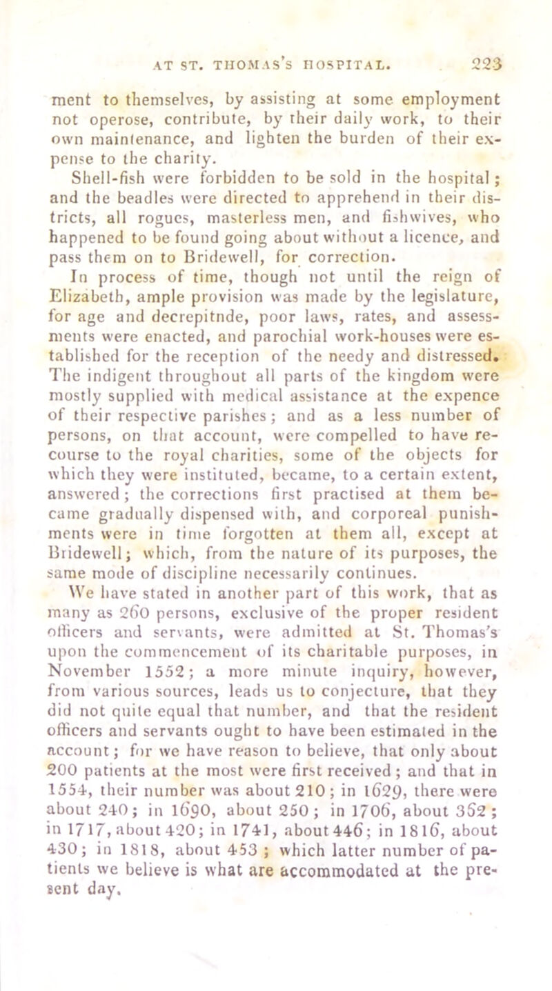 ment to themselves, by assisting at some employment not operose, contribute, by their daily work, to their own mainlenance, and lighten the burden of their ex- pense to the charity. Shell-fish were forbidden to be sold in the hospital ; and the beadles were directed to apprehend in their dis- tricts, all rogues, masterless men, and fishwives, who happened to be found going about without a licence, and pass them on to Bridewell, for correction. In process of time, though not until the reign of Elizabeth, ample provision was made by the legislature, for age and decrepitude, poor laws, rates, and assess- ments were enacted, and parochial work-houses were es- tablished for the reception of the needy and distressed. The indigent throughout all parts of the kingdom were mostly supplied with medical assistance at the expence of their respective parishes; and as a less number of persons, on that account, were compelled to have re- course to the royal charities, some of the objects for which they were instituted, became, to a certain extent, answered; the corrections first practised at them be- came gradually dispensed with, and corporeal punish- ments were in time forgotten at them all, except at Bridewell; which, from the nature of its purposes, the same mode of discipline necessarily continues. We have stated in another part of this work, that as many as 260 persons, exclusive of the proper resident officers and servants, were admitted at St. Thomas’s upon the commencement of its charitable purposes, iu November 1552; a more minute inquiry, however, from various sources, leads us to conjecture, that they did not quite equal that number, and that the resident officers and servants ought to have been estimated in the account; for we have reason to believe, that only about 200 patients at the most were first received ; and that in 1554, their number was about 210 ; in l629, there were about 240; in 169O, about 250; in 1706, about 352 ; in 1717, about 420; in 1741, about 446; in 1816, about 430; in 1818, about 453 ; which latter number of pa- tients we believe is w'hat are accommodated at the pre- sent day.