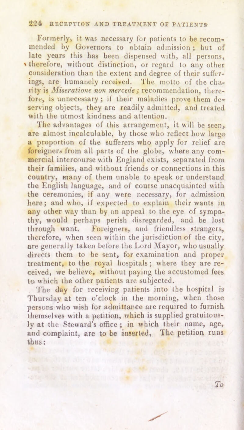 Formerly, it was necessary for patients to be recom- mended by Governors to obtain admission ; but of late years this has been dispensed with, all persons, ' therefore, without distinction, or regard to any other consideration than the extent and degree of their suffer- ings, are humanely received. The motto of the cha- rity is Miseratiotie non mercede; recommendation, there- fore, is unnecessary ; if their maladies prove them de- serving objects, they are readily admitted, and treated with the utmost kindness and attention. The advantages of this arrangement, it will be seen, are almost incalculable, by those who reflect how largo a proportion of the sufferers who apply for relief are foreigners from all parts of the globe, where any com- mercial intercourse with England exists, separated from their families, and without friends or connections in this country, many of them unable to speak or understand the English language, and of course unacquainted with the ceremonies, if any were necessary, for admission here; and who, if expected to explain their wants in any other way than by an appeal to the eye of sympa- thy, would perhaps perish disregarded, and be lost through want. Foreigners, and friendless strangers, therefore, when seen within the jurisdiction of the city, are generally taken before the Lord Mayor, who usually directs them to be sent, for examination and proper treatment, to the royal hospitals; where they are re- ceived, we believe, without paying the accustomed fees to which the other patients are subjected. The day for receiving patients into the hospital is Thursday at ten o’clock in the morning, when those persons who wish for admittance are required to furnish themselves with a petition, which is supplied gratuitous- ly at the Steward’s office ; in which their name, age, and complaint, arc to be inserted. The petition runs thus: To