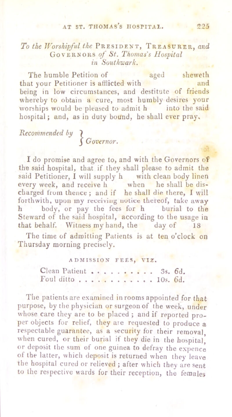 To the Worshipful the President, Treasurer, and Governors of St. Thomas's Hospital in Southwark. The humble Petition of aged sheweth that your Petitioner is afflicted with and being in low circumstances, and destitute of friends whereby to obtain a cure, most humbly desires your worships would be pleased to admit h into the said hospital; and, as in duty bound, he shall ever pray. Recommended bp 1 Governor. oi I do promise and agree to, and with the Governors of the said hospital, that if they shall please to admit the said Petitioner, I will supply h with clean body linen every week, and receive h when he shall be dis- charged from thence ; and if he shall die. there, I will forthwith, upon iny receiving notice thereof, take away h body, or pay the fees for h burial to the Steward of the said hospital, according to the usage in that behalf. Witness my hand, the day of 18 The time of admitting Patients is at ten o’clock on Thursday morning precisely. ADMISSION FEES, VIZ. Clean Patient 3s. fid. Foul ditto 10s. fid. The patients are examined in rooms appointed for that purpose, by the physician or surgeon of the week, under whose care they are to be placed ; and if reported pro- per objects for relief, they aie requested to produce a respectable guarantee, as a security for their removal when cured, or their burial if they die in the hospital or deposit the sum of one guinea to defray the expence of the latter, which deposit is returned when they leave the hospital cured or relieved ; after which they are sent to the respective wards for their reception, the females