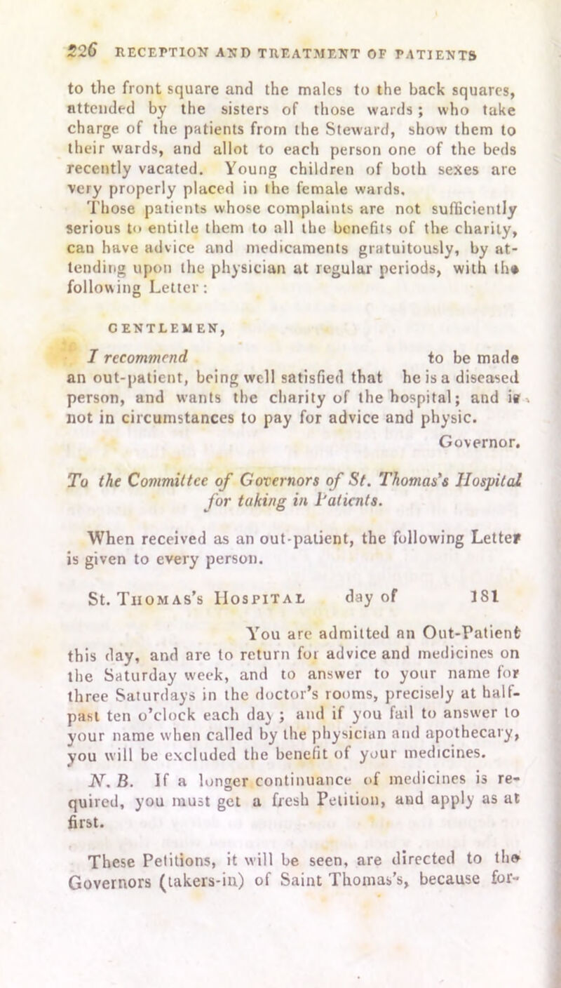 to the front square and the males to the back squares, attended by the sisters of those wards; who take charge of the patients from the Steward, show them to their wards, and allot to each person one of the beds recently vacated. Young children of both sexes are very properly placed in the female wards. Those patients whose complaints are not sufficiently serious t<> entitle them to all the benefits of the. charity, can have advice and medicaments gratuitously, by at- tending upon the physician at regular periods, with th« following Letter: C ENT LEM EN, I recommend to be made an out-patient, being well satisfied that he is a diseased person, and wants the charity of the hospital; and iff not in circumstances to pay for advice and physic. Governor. To the Committee of Governors of St. Thomas's Hospital for taking in I’aticnts. When received as an out-patient, the following Letter is given to every person. St. Thomas’s Hospital day of 181 Y’ou are admitted an Out-Patient this day, and are to return for advice and medicines on the Saturday week, and to answer to your name for three Saturdays in the doctor’s rooms, precisely at half- past ten o’clock each da\ ; and if you fail to answer to your name when called by the physician and apothecary, you will be excluded the benefit of your medicines. JY. B. If a longer continuance of medicines is re- quired, you must get a fresh Petition, and apply as at first. These Petitions, it will be seen, are directed to the Governors (takers-in) of Saint Thomas’s, because for-