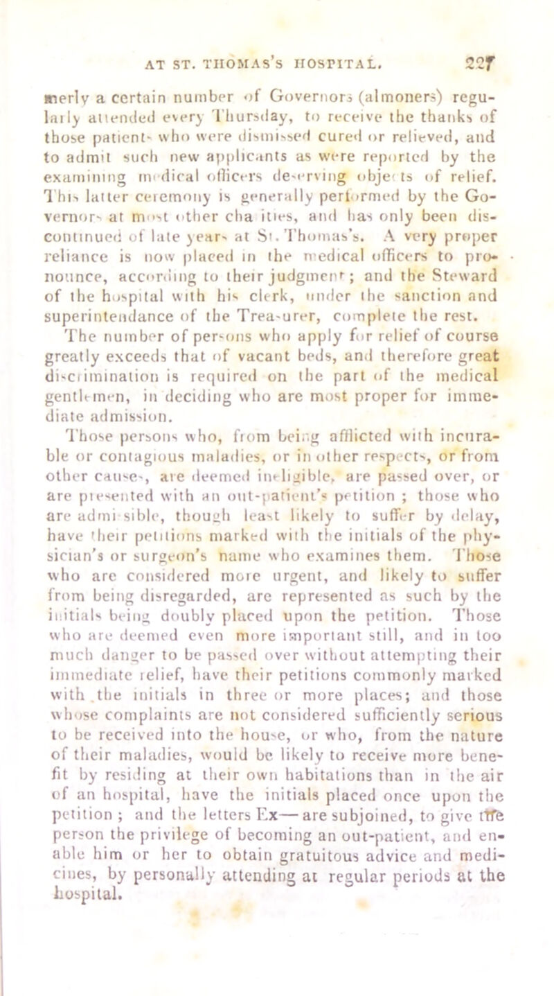merlv a certain number of Governor (almoners) regu- larly attended every Thursday, to receive the thanks of those patient- who were dismissed cured or relieved, and to admit such new applicants as were reported by the examining medical officers de-erving objet ts of relief. This latter ceremony is generally performed by the Go- vernors at most other cha ities, and has only been dis- continued of late years at Si. Thomas’s. A very proper reliance is now placed in the medical officers to pro- nounce, according to their judgmenr; and the Steward of the hospital with his clerk, under the sanction and superintendance of the Trea-urer, complete the rest. The number of persons who apply for relief of course greatly exceeds that of vacant beds, and therefore great di-crimination is required on the part of the medical gentlemen, in deciding who are most proper for imme- diate admission. Those persons who, from being afflicted with incura- ble or contagious maladies, or in other respects, or from other cau-e-, are deemed ineligible, are passed over, or are piesented with an out-patient’s petition ; those who are admi-sible, though least likely to suffer by delay, have their petitions marked with the initials of the phy- sician’s or surgeon’s name who examines them. Those who are considered mote urgent, and likely to suffer from being disregarded, arc represented as such by the initials being doubly placed upon the petition. Those who are deemed even more important still, and in loo much danger to be passed over without attempting their immediate telief, have their petitions commonly marked with the initials in three or more places; and those whose complaints are not considered sufficiently serious to be received into the hou-e, or who, from the nature of their maladies, would be likely to receive more bene- fit by residing at their own habitations than in the air of an hospital, have the initials placed once upon the petition ; and the letters Ex—are subjoined, to give life person the privilege of becoming an out-patient, and en- able him or her to obtain gratuitous advice and medi- cines, by personally attending at regular periods at the hospital.