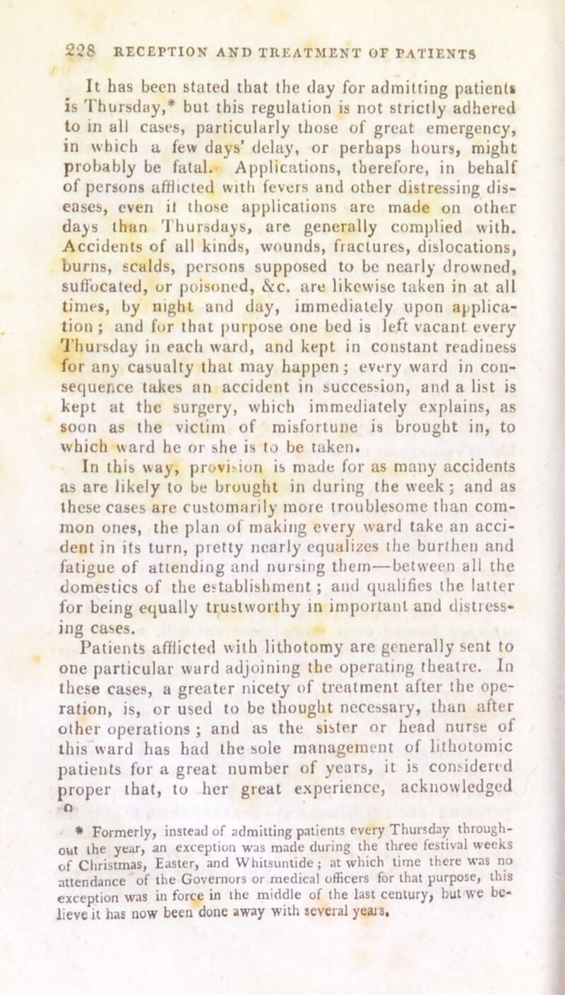 It has been stated that the day for admitting patients is Thursday,* but this regulation is not strictly adhered to in all cases, particularly those of great emergency, in which a few days’ delay, or perhaps hours, might probably be fatal. Applications, therefore, in behalf of persons afflicted with fevers and other distressing dis- eases, even it those applications are made on other days than Thursdays, are generally complied with. Accidents of all kinds, wounds, fractures, dislocations, burns, scalds, persons supposed to be nearly drowned, suffocated, or poisoned, &c. are likewise taken in at all times, by night and day, immediately upon applica- tion ; and for that purpose one bed is left vacant every Thursday in each ward, and kept in constant readiness for any casualty that may happen; every ward in con- sequence takes an accident in succession, and a list is kept at the surgery, which immediately explains, as soon as the victim of misfortune is brought in, to which ward he or she is to be taken. In this way, provision is made for as many accidents as are likely to be brought in during the week; and as these cases are customarily more troublesome than com- mon ones, the plan of making every ward take an acci- dent in its turn, pretty nearly equalizes the burthen and fatigue of attending and nursing them—between all the domestics of the establishment; and qualifies the latter for being equally trustworthy in important and distress- ing cases. Patients afflicted with lithotomy are generally sent to one particular ward adjoining the operating theatre. In these cases, a greater nicety of treatment after the ope- ration, is, or used to be thought necessary, than after other operations ; and as the sister or head nurse of this ward has had the sole management of lithotomic patients for a great number of years, it is considered proper that, to her great experience, acknowledged n * Formerly, instead of admitting patients every Thursday through- out the year, an exception was made during the three festival weeks of Christmas, Easter, and Whitsuntide; at which time there was no attendance of the Governors or medical officers for that purpose, this exception was in force in ihe middle of the last century, but \ve be- lieve it has now been done away with several years,