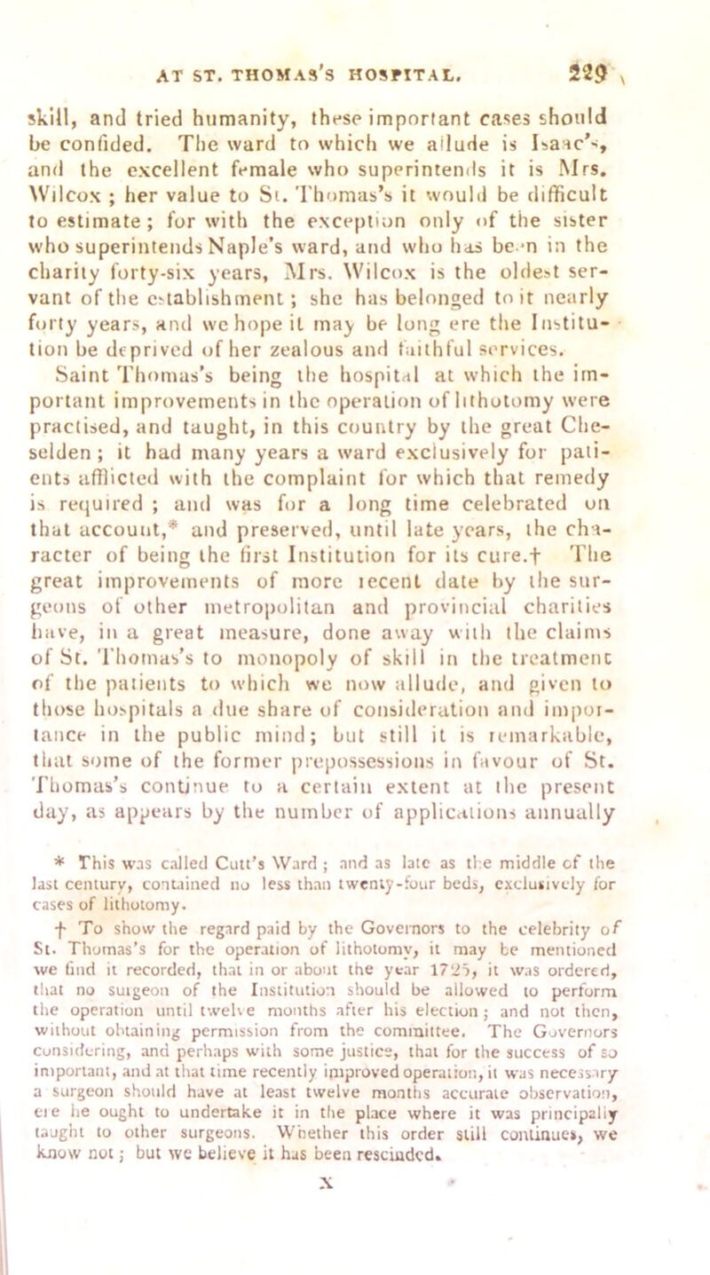 skill, and tried humanity, these important cases should be confided. The ward to which we allude is Isaac*', and the excellent female who superintends it is Mrs. Wilcox ; her value to Si. Thomas’s it would be difficult to estimate ; for with the exception only of the sister who superintends Naple’s ward, and who has be-n in the charity forty-six years, Mrs. Wilcox is the oldest ser- vant of the establishment; she has belonged to it nearly forty years, and we hope it may be long ere the Institu- tion be deprived of her zealous and faithful services. Saint Thomas’s being the hospital at which the im- portant improvements in the operation of lithotomy were practised, and taught, in this country by the great Che- selden ; it had many years a ward exclusively for pati- ents afflicted with the complaint for which that remedy is required ; and was for a long time celebrated on that account,* and preserved, until late years, the cha- racter of being the first Institution for its eine.f The great improvements of more tecenl date by the sur- geons of other metropolitan and provincial charities have, in a great measure, done away with the claims of St. Thomas’s to monopoly of skill in the treatment of the patients to which we now allude, and given to those hospitals a due share of consideration and impor- tance in the public mind; but still it is remarkable, that some of the former prepossessions in favour of St. Thomas’s continue to a certain extent at the present day, as appears by the number of applications annually * This was called Cutt’s Ward ; and as late as the middle of the last century, contained no less than twenty-four beds, exclusively for cases of lithotomy. •f- To show the regard paid by the Governors to the celebrity of St. Thomas’s for the operation of lithotomy, it may be mentioned we find it recorded, that in or about the year 1725, it was ordered, that no suigeon of the Institution should be allowed to perform the operation until twelve months after his election; and not then, without obtaining permission from the committee. The Governors considering, and perhaps with some justice, that for the success of so important, and at that time recently improved operation, it was necessary a surgeon should have at least twelve months accurate observation, cue he ought to undertake it in the place where it was principally taught to other surgeons. Whether this order still continues, we know not 5 but we believe it has been rescinded. X