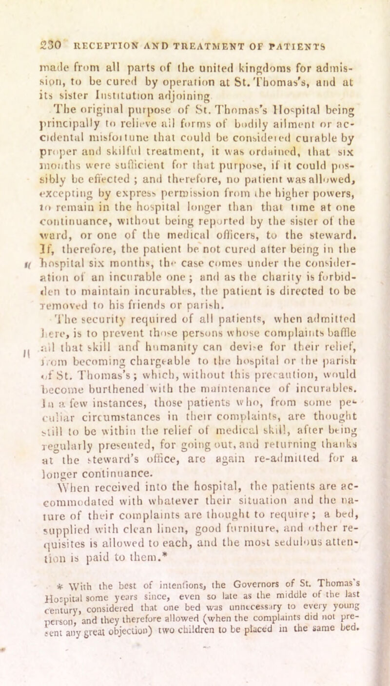 made from all parts of (he united kingdoms for admis- sion, to be cured by operation at St. Thomas's, and at its sister Institution adjoining The original purpose of St. Thomas’s Hospital being principally to relieve nil forms of bodily ailment or ac- cidental misfoitune that could be consideied cuiable by proper and skilful treatment, it was ordained, that six months were sufficient for that purpose, if it could pos- sibly be effected ; and therefore, no patient was allowed, excepting by express permission from ihe higher powers, lo remain in the hospital longer than that time at one continuance, without being reported by the sister of the ward, or one of the medical oflicers, to the steward. 3f, therefore, the patient be not cured alter being in the K hospital six months, th• ■ case comes under the consider- ation of an incurable one; and as the charily is forbid- den to maintain incurables, the patient is directed to be removed to his ftiends or parish. The security required of all patients, when admitted here, is to prevent those persons whose complaints baffle II ail that skill amf humanity can devi-e for their relief, from becoming chargeable to the hospital nr the parish of St. Thomas’s; which, without this precaution, would become hurlhened with the maintenance of incurables. Ju a few instances, those patients who, from some pe*- culiar circumstances in their complaints, are thought still to be within the relief of medical skill, after being regularly presented, for going out, and returning thanks at the steward’s office, are again re-admitted for a longer continuance. When received into the hospital, the patients are ac- commodated with whatever their situation and the na- ture of their complaints are thought to require; a bed, supplied with clean linen, good furniture, and other re- quisites is allowed to each, and the most sedulous atten- tion is paid to them.* * With the best of intentions, the Governors of St. Thomas s Hospital some years since, even so late as the middle of the last century, considered that one bed was unnecessary to every young person, and they therefore allowed (when the complaints did not pre- tent any great objection) two children to be placed in the same bed.