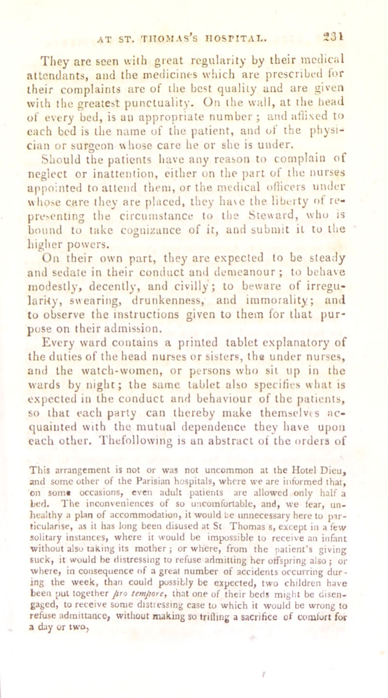 They are seen with great regularity by their medical attendants, and the medicines which are prescribed for their complaints are of the best quality and are given with the greatest punctuality. On the wall, at the head of every bed, is an appropriate number ; and affixed to each bed is the name of the patient, and of the physi- cian or surgeon whose care he or she is under. Should the patients have any reason to complain of neglect or inattention, either on the part of the nurses appointed to attend them, or the medical officers under whpse care they are placed, they have the liberty of re- presenting the circumstance to the Steward, who is bound to take cognizance of it, and submit it to the higher powers. On their own part, they are expected to be steady and sedate in their conduct and demeanour; to behave modestly, decently, and civilly ; to beware of irregu- larity, swearing, drunkenness, and immorality; and to observe the instructions given to them for that pur- pose on their admission. Every ward contains a printed tablet explanatory of the duties of the head nurses or sisters, the under nurses, and the watch-women, or persons who sit up in the wards by night; the same tablet also specifies what is expected in the conduct and behaviour of the patients, so that each party can thereby make themselves ac- quainted with the mutual dependence they have upon each other. Thefollowing is an abstract of the orders of This arrangement is not or was not uncommon at the Hotel Dieu, and some other of the Parisian hospitals, where we are informed that, on some occasions, even adult patients are allowed only half a Led. The inconveniences of so uncomfortable, and, we fear, un- healthy a plan of accommodation, it would he unnecessary here to par- ticularise, as it has long been disused at St Thomas s, except in a few solitary instances, where it would be impossible to receive an infant without also taking its mother ; or where, from the patient’s giving suck, it would he distressing to refuse admitting her offspring also ; or where, in consequence of a great number of accidents occurring dur- ing the week, than could possibly be expected, two children have been put together pro tempore, that one of their beds might be disen- gaged, to receive some distressing case to which it would be wrong to refuse admittance, without making so trifling a sacrifice of comfort for a day or two, t