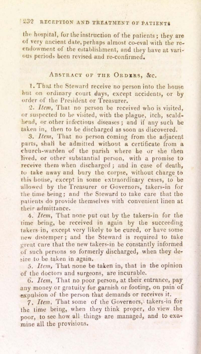 lli< hospital, for the instruction of the patients; they are of very ancient date, perhaps almost co-eval with the re- endowment of the establishment, and they have at vari- ous periods been revised and re-confirmed. Abstract of the Ordirs, See. 1. That the Steward receive no person into the house but on ordinary court days, except accidents, or by order of the President or Treasurer. 2. Item, That no person be received who is visited, or suspected to be visited, with the plague, itch, scald- head, or other infectious diseases; and if any such be taken in, then to be discharged as soon as discovered. 3. Item, That no person coming from the adjacent parts, shall be admitted without a certificate from a church-warden of the parish where he or she then lived, or other substantial person, with a promise to receive them when discharged ; and in case of death, to take away and bury the corpse, without charge to this house, except in some extraordinary cases, to be allowed by the Treasurer or Governors, takers-in for the time being; and the Steward to take care that the patients do provide themselves with convenient linen at their admittance. 4. Item, That none put out by the takers-in for the time being, be received in again by the succeeding takers in, except very likely to be cured, or have some new distemper; and the Steward is required to take great care that the new takers-in be constantly informed of such persons so formerly discharged, when they de- sire to be taken in again. 5. Item, That none be taken in, that in the opinion of the doctors and surgeons, are incurable. 6'. Item, That no poor person, at their entrance, pay any money or gratuity for garnish or footing, on pain of expulsion of the person that demands or receives it. 7, Item, That some of the Governors, takers-in for the time being, when they think proper, do view the poor, to see how all things are managed, and to exa- mine all the provisions.