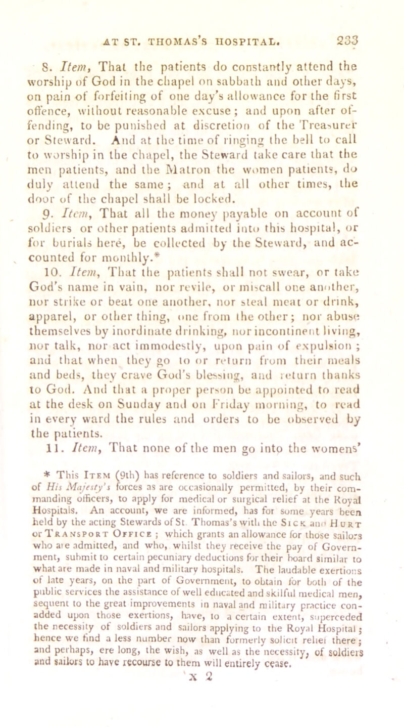 8. Item, That the patients do constantly attend the worship of God in the chapel on sabbath and other days, on pain of forfeiting of one day’s allowance for the first offence, without reasonable excuse; and upon after of- fending, to be punished at discretion of the Treasurer or Steward. And at the time of ringing the bell to call to worship in the chapel, the Steward take care that the men patients, and the Matron the women patients, do duly attend the same; and at all other times, the door of the chapel shall be locked. 9. Item, That all the money payable on account of soldiers or other patients admitted into this hospital, or for burials here, be collected by the Steward, and ac- counted for monthly.* 10. Item, That the patients shall not swear, or take God’s name in vain, nor revile, or miscall one another, nor strike or beat one another, nor steal meat or drink, apparel, or other thing, one from the other; nor abuse themselves by inordinate drinking, nor incontinent living, nor talk, nor act immodestly, upon pain of expulsion ; and that when they go to or return from their meals and beds, they crave God’s blessing, and return thanks to God. And that a proper person be appointed to read at the desk on Sunday and on Friday morning, to read in every ward the rules and orders to be observed by the patients. 11. Item, That none of the men go into the womens’ * This Item (9th) has reference to soldiers and sailors, and such of His Majesty's forces as are occasionally permitted, by their com- manding officers, to apply for medical or surgical relief at the Royal Hospitals. An account, we are informed, has for some years been held by the acting Stewards of St Thomas’s with the Sick an.’ Hurt or Transport Office ; which grants an allowance for those sailors who aie admitted, and who, whilst they receive the pay of Govern- ment, submit to certain pecuniary deductions for their hoard similar to what are made in naval and military hospitals. The laudable exertions of late years, on the part of Government, to obtain for both of the public services the assistance of well educated and skilful medical men, sequent to the great improvements in naval and military practice con- added upon those exertions, have, 10 a certain extent, superceded the necessity of soldiers and sailors applying to the Royal Hospital ; hence we find a less number novv than formerly solicit rebel there; and perhaps, ere long, the wish, as well as the necessity, of soldiers and sailors to have recourse to them will entirely cease. X 2