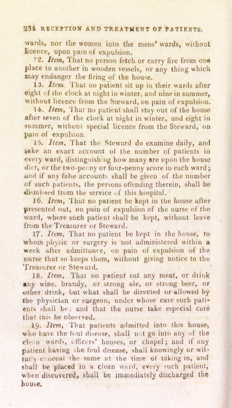 wards, nor the women into the mens’ wards, without licence, upon pain of expulsion. >2. Item, 1 hat no person fetch or carry fire from one place to another in wooden vessels, or any thing which may endanger the firing of the house. 13. Item That no patient sit up in their wards after eight of the clock at night in winter, and nine in summer, without licence from the Steward, on pain of expulsion. 14. Item, That no patient shall stay out of the house after seven of the clock at night in winter, and eight in summer, without special licence from the Steward, on pain of expulsion. 15. Item, That the Steward do examine daily, and «flke an exact account o( the number of patients in every ward, distingmsh'iig how many are upon the house diet, or the two-penny or four-penny score in each ward ; and if any false accounts shall be given of the number of such patients, the persons offending therein, shall be ilismi-sed from the service of this hospital. 16. Item, That no patient be kept in the house after presented out, on pain of expulsion of the nurse of the ward, where such patient shall be kept, without leave from the Treasurer or Steward. 17. Item, That no patient be kept in the house, to whom physic or surgery is not administered within a week after admittance, on pain of expulsion of the nurse that so keeps them, without giving notice to the 'Treasurer or Steward. 18. Item, That no patient eat any meat, or diink any wine, brandy, or strong ale, or strong beer, or other drink, hut what shall be directed or allowed by the physician or surgeon, under whose care such pati- ents shall be: and that the nurse take especial care that mis be observed. 19- Item, That patients admitted into this house, who have the foul disease, shall not go into any of the cle i) wards, officers’ houses, or chapel; and if any patient having the foul disease, shall knowingly or wil- lul \ o nceai the same at the time ot taking in, and shall be placed in a clean ward, every such patient, when discovered, shall be immediately discharged the house.