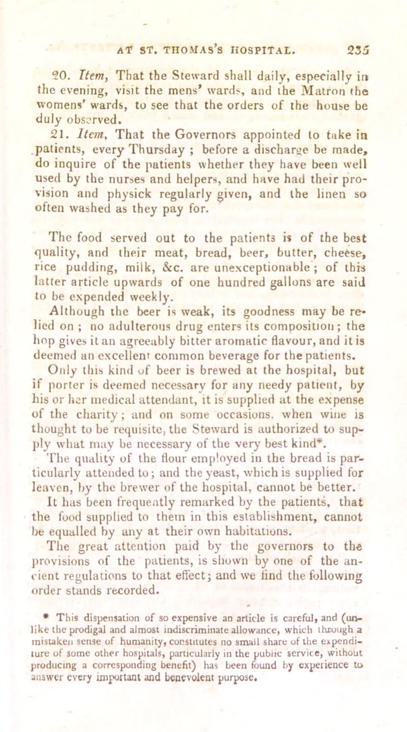 20. Item, That the Steward shall daily, especially in the evening, visit the mens’ wards, and the Matron the womens’ wards, to see that the orders of the house be duly observed. 21. Item, That the Governors appointed to take in patients, every Thursday ; before a discharge be made, do inquire of the patients whether they have been well used by the nurses and helpers, and have had their pro- vision and physick regularly given, and the linen so often washed as they pay for. The food served out to the patients is of the best quality, and their meat, bread, beer, butter, cheese, rice pudding, milk, &c. are unexceptionable ; of this latter article upwards of one hundred gallons are said to be expended weekly. Although the beer is weak, its goodness may be re- lied on ; no adulterous drug enters its composition; the hop gives it an agreeably bitter aromatic flavour, and it is deemed an excellent common beverage for the patients. Only this kind of beer is brewed at the hospital, but if porter is deemed necessary for any needy patient, by his or her medical attendant, it is supplied at the expense of the charity; and on some occasions, when wine is thought to be requisite, the Steward is authorized to sup- ply what may be necessary of the very best kind*. The quality of the flour employed in the bread is par- ticularly attended to; and the yeast, which is supplied for leaven, by the brewer of the hospital, cannot be better. It has been frequently remarked by the patients, that the food supplied to them in this establishment, cannot be equalled by any at their own habitations. The great attention paid by the governors to the provisions of the patients, is shown by one of the an- cient regulations to that effect; and we find the following order stands recorded. * This dispensation of so expensive an article is careful, and (un- like the prodigal and almost indiscriminate allowance, which through a mistaken sense of humanity, constitutes no small share of the expendi- ture of some other hospitals, particularly in the public service, without producing a corresponding benefit) has been found by experience to answer every important and benevolent purpose.